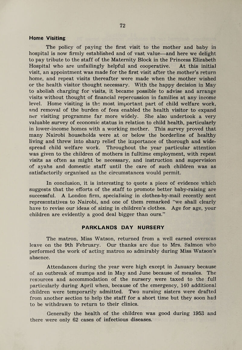 Home Visiting The policy of paying the first visit to the mother and baby in hospital is now firmly established and of vast value—and here we delight to pay tribute to the staff of the Maternity Block in the Princess Elizabeth Hospital who are unfailingly helpful and cooperative. At this initial visit, an appointment was made for the first visit after the mother’s return home, and repeat visits thereafter were made when the mother wished or the health visitor thought necessary. With the happy decision in May to abolish charging for visits, it became possible to advise and arrange visits without thought of financial repercussion in families at any income level. Home visiting is the most important part of child welfare work, and removal of the burden of fees enabled the health visitor to expand ner visiting programme far more widely. She also undertook a very valuable survey of economic status in relation to child health, particularly in lower-income homes with a working mother. This survey proved that many Nairobi households were at or below the borderline of healthy living and threw into sharp relief the importance of thorough and wide¬ spread child welfare work. Throughout the year particular attention was given to the children of mothers in fulltime employment, with repeat visits as often as might be necessary, and instruction and supervision of ayahs and domestic staff until the care of such children was as satisfactorily organised as the circumstances would permit. In conclusion, it is interesting to quote a piece of evidence which suggests that the efforts of the staff to promote better baby-raising are successful. A London firm, specialising in clothes-by-mail recently sent representatives to Nairobi, and one of them remarked “we shall clearly have to revise our ideas of sizing in children’s clothes. Age for age, your children are evidently a good deal bigger than ours.” PARKLANDS DAY NURSERY The matron, Miss Watson, returned from a well earned overseas leave on the 9th February. Our thanks are due to Mrs. Salmon who performed the work of acting matron so admirably during Miss Watson’s absence. Attendances during the year were high except in January because of an outbreak of mumps and in May and June because of measles. The resources and accommodation of the nursery were taxed to the full particularly during April when, because of the emergency, 140 additional children were temporarily admitted. Two nursing sisters were drafted from another section to help the staff for a short time but they soon had to be withdrawn to return to their clinics. Generally the health of the children was good during 1953 and there were only 62 cases of infectious diseases.