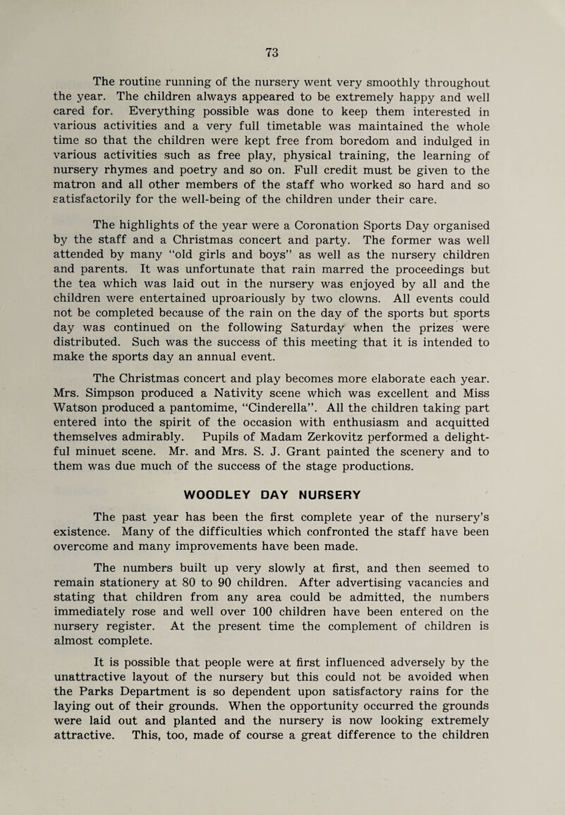 The routine running of the nursery went very smoothly throughout the year. The children always appeared to be extremely happy and well cared for. Everything possible was done to keep them interested in various activities and a very full timetable was maintained the whole time so that the children were kept free from boredom and indulged in various activities such as free play, physical training, the learning of nursery rhymes and poetry and so on. Full credit must be given to the matron and all other members of the staff who worked so hard and so satisfactorily for the well-being of the children under their care. The highlights of the year were a Coronation Sports Day organised by the staff and a Christmas concert and party. The former was well attended by many “old girls and boys” as well as the nursery children and parents. It was unfortunate that rain marred the proceedings but the tea which was laid out in the nursery was enjoyed by all and the children were entertained uproariously by two clowns. All events could not be completed because of the rain on the day of the sports but sports day was continued on the following Saturday when the prizes were distributed. Such was the success of this meeting that it is intended to make the sports day an annual event. The Christmas concert and play becomes more elaborate each year. Mrs. Simpson produced a Nativity scene which was excellent and Miss Watson produced a pantomime, “Cinderella”. All the children taking part entered into the spirit of the occasion with enthusiasm and acquitted themselves admirably. Pupils of Madam Zerkovitz performed a delight¬ ful minuet scene. Mr. and Mrs. S. J. Grant painted the scenery and to them was due much of the success of the stage productions. WOODLEY DAY NURSERY The past year has been the first complete year of the nursery’s existence. Many of the difficulties which confronted the staff have been overcome and many improvements have been made. The numbers built up very slowly at first, and then seemed to remain stationery at 80 to 90 children. After advertising vacancies and stating that children from any area could be admitted, the numbers immediately rose and well over 100 children have been entered on the nursery register. At the present time the complement of children is almost complete. It is possible that people were at first influenced adversely by the unattractive layout of the nursery but this could not be avoided when the Parks Department is so dependent upon satisfactory rains for the laying out of their grounds. When the opportunity occurred the grounds were laid out and planted and the nursery is now looking extremely attractive. This, too, made of course a great difference to the children
