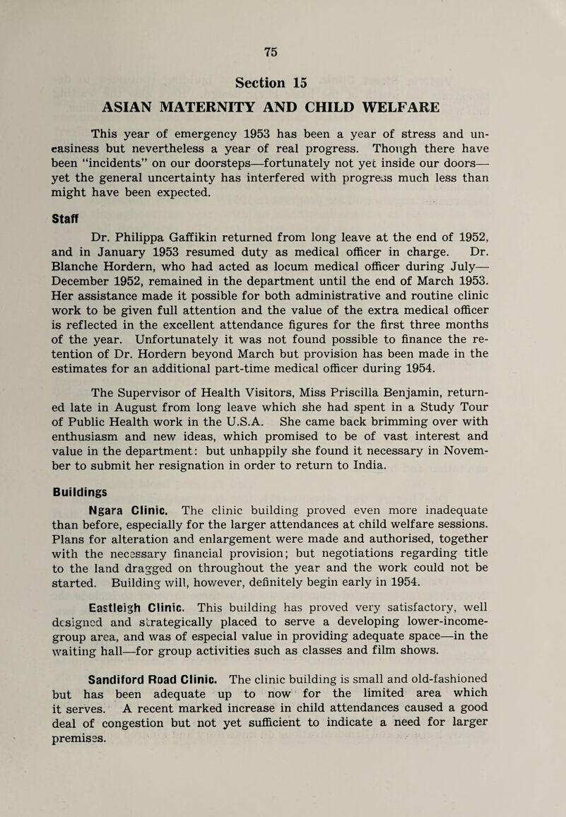 Section 15 ASIAN MATERNITY AND CHILD WELFARE This year of emergency 1953 has been a year of stress and un¬ easiness but nevertheless a year of real progress. Though there have been “incidents” on our doorsteps—fortunately not yet inside our doors— yet the general uncertainty has interfered with progress much less than might have been expected. Staff Dr. Philippa Gaffikin returned from long leave at the end of 1952, and in January 1953 resumed duty as medical officer in charge. Dr. Blanche Hordern, who had acted as locum medical officer during July— December 1952, remained in the department until the end of March 1953. Her assistance made it possible for both administrative and routine clinic work to be given full attention and the value of the extra medical officer is reflected in the excellent attendance figures for the first three months of the year. Unfortunately it was not found possible to finance the re¬ tention of Dr. Hordern beyond March but provision has been made in the estimates for an additional part-time medical officer during 1954. The Supervisor of Health Visitors, Miss Priscilla Benjamin, return¬ ed late in August from long leave which she had spent in a Study Tour of Public Health work in the U.S.A. She came back brimming over with enthusiasm and new ideas, which promised to be of vast interest and value in the department: but unhappily she found it necessary in Novem¬ ber to submit her resignation in order to return to India. Buildings Ngara Clinic. The clinic building proved even more inadequate than before, especially for the larger attendances at child welfare sessions. Plans for alteration and enlargement were made and authorised, together with the necessary financial provision; but negotiations regarding title to the land dragged on throughout the year and the work could not be started. Building will, however, definitely begin early in 1954. Eastleigh Clinic. This building has proved very satisfactory, well designed and strategically placed to serve a developing lower-income- group area, and was of especial value in providing adequate space—in the waiting hall—for group activities such as classes and film shows. Sandiford Road Clinic. The clinic building is small and old-fashioned but has been adequate up to now for the limited area which it serves. A recent marked increase in child attendances caused a good deal of congestion but not yet sufficient to indicate a need for larger premises.