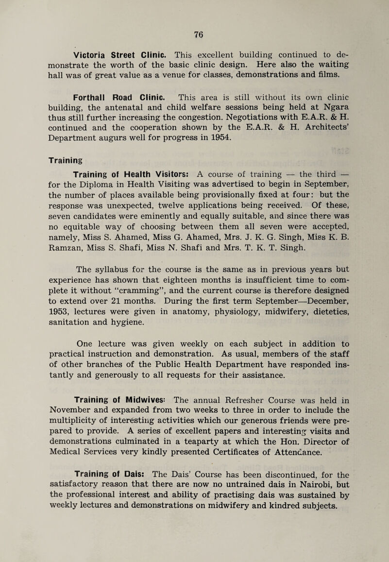 Victoria Street Clinic. This excellent building continued to de¬ monstrate the worth of the basic clinic design. Here also the waiting hall was of great value as a venue for classes, demonstrations and films. Forthall Road Clinic. This area is still without its own clinic building, the antenatal and child welfare sessions being held at Ngara thus still further increasing the congestion. Negotiations with E.A.R. & H. continued and the cooperation shown by the E.A.R. & H. Architects’ Department augurs well for progress in 1954. Training Training of Health Visitors: A course of training — the third — for the Diploma in Health Visiting was advertised to begin in September, the number of places available being provisionally fixed at four: but the response was unexpected, twelve applications being received. Of these, seven candidates were eminently and equally suitable, and since there was no equitable way of choosing between them all seven were accepted, namely, Miss S. Ahamed, Miss G. Ahamed, Mrs. J. K. G. Singh, Miss K. B. Ramzan, Miss S. Shafi, Miss N. Shafi and Mrs. T. K. T. Singh. The syllabus for the course is the same as in previous years but experience has shown that eighteen months is insufficient time to com¬ plete it without “cramming”, and the current course is therefore designed to extend over 21 months. During the first term September—December, 1953, lectures were given in anatomy, physiology, midwifery, dietetics, sanitation and hygiene. One lecture was given weekly on each subject in addition to practical instruction and demonstration. As usual, members of the staff of other branches of the Public Health Department have responded ins¬ tantly and generously to all requests for their assistance. Training of Midwives: The annual Refresher Course was held in November and expanded from two weeks to three in order to include the multiplicity of interesting activities which our generous friends were pre¬ pared to provide. A series of excellent papers and interesting visits and demonstrations culminated in a teaparty at which the Hon. Director of Medical Services very kindly presented Certificates of Attendance. Training of Dais: The Dais’ Course has been discontinued, for the satisfactory reason that there are now no untrained dais in Nairobi, but the professional interest and ability of practising dais was sustained by weekly lectures and demonstrations on midwifery and kindred subjects.