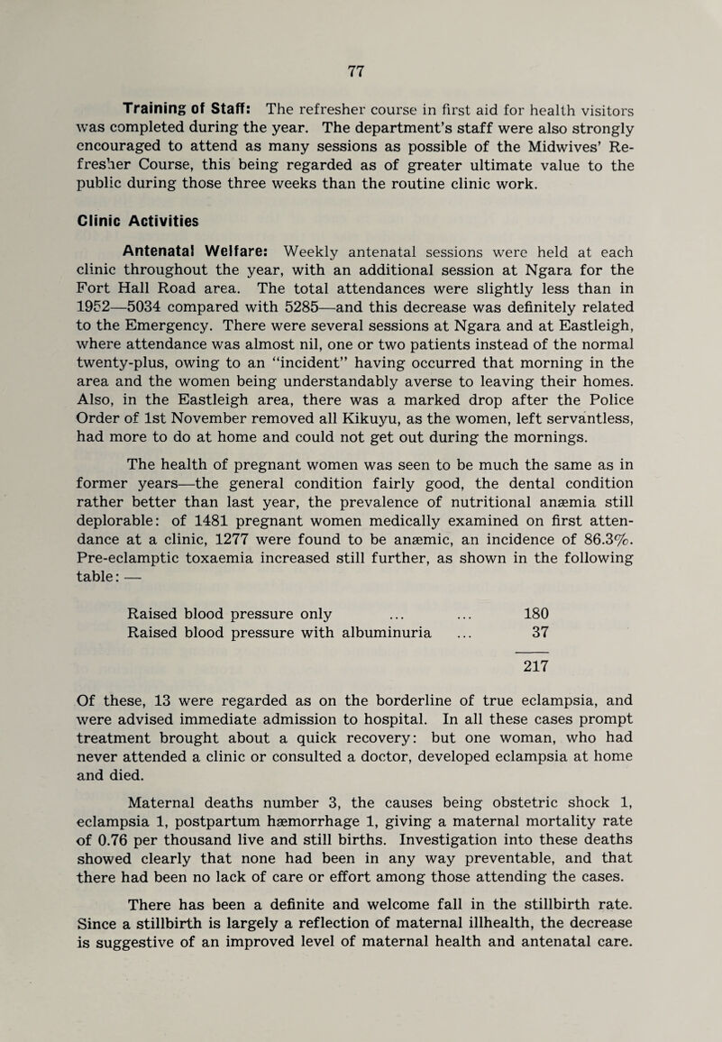 Training of Staff: The refresher course in first aid for health visitors was completed during the year. The department’s staff were also strongly encouraged to attend as many sessions as possible of the Midwives’ Re¬ fresher Course, this being regarded as of greater ultimate value to the public during those three weeks than the routine clinic work. Clinic Activities Antenatal Welfare: Weekly antenatal sessions were held at each clinic throughout the year, with an additional session at Ngara for the Fort Hall Road area. The total attendances were slightly less than in 1952—5034 compared with 5285—and this decrease was definitely related to the Emergency. There were several sessions at Ngara and at Eastleigh, where attendance was almost nil, one or two patients instead of the normal twenty-plus, owing to an “incident” having occurred that morning in the area and the women being understandably averse to leaving their homes. Also, in the Eastleigh area, there was a marked drop after the Police Order of 1st November removed all Kikuyu, as the women, left servantless, had more to do at home and could not get out during the mornings. The health of pregnant women was seen to be much the same as in former years—the general condition fairly good, the dental condition rather better than last year, the prevalence of nutritional anaemia still deplorable: of 1481 pregnant women medically examined on first atten¬ dance at a clinic, 1277 were found to be anaemic, an incidence of 86.3%. Pre-eclamptic toxaemia increased still further, as shown in the following table: — Raised blood pressure only ... ... 180 Raised blood pressure with albuminuria ... 37 217 Of these, 13 were regarded as on the borderline of true eclampsia, and were advised immediate admission to hospital. In all these cases prompt treatment brought about a quick recovery: but one woman, who had never attended a clinic or consulted a doctor, developed eclampsia at home and died. Maternal deaths number 3, the causes being obstetric shock 1, eclampsia 1, postpartum haemorrhage 1, giving a maternal mortality rate of 0.76 per thousand live and still births. Investigation into these deaths showed clearly that none had been in any way preventable, and that there had been no lack of care or effort among those attending the cases. There has been a definite and welcome fall in the stillbirth rate. Since a stillbirth is largely a reflection of maternal illhealth, the decrease is suggestive of an improved level of maternal health and antenatal care.