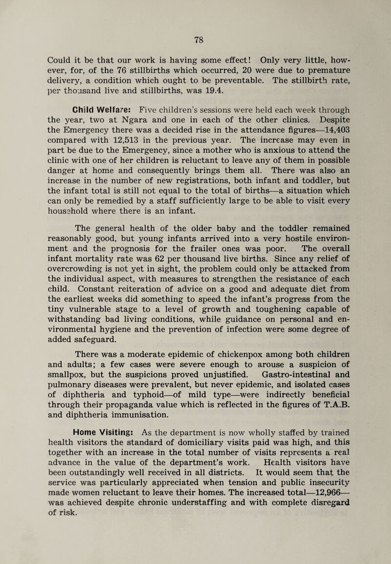 Could it be that our work is having some effect! Only very little, how¬ ever, for, of the 76 stillbirths which occurred, 20 were due to premature delivery, a condition which ought to be preventable. The stillbirth rate, per thousand live and stillbirths, was 19.4. Child Welfare: Five children's sessions were held each week through the year, two at Ngara and one in each of the other clinics. Despite the Emergency there was a decided rise in the attendance figures—14,403 compared with 12,513 in the previous year. The increase may even in part be due to the Emergency, since a mother who is anxious to attend the clinic with one of her children is reluctant to leave any of them in possible danger at home and consequently brings them all. There was also an increase in the number of new registrations, both infant and toddler, but the infant total is still not equal to the total of births—a situation which can only be remedied by a staff sufficiently large to be able to visit every household where there is an infant. The general health of the older baby and the toddler remained reasonably good, but young infants arrived into a very hostile environ¬ ment and the prognosis for the frailer ones was poor. The overall infant mortality rate was 62 per thousand live births. Since any relief of overcrowding is not yet in sight, the problem could only be attacked from the individual aspect, with measures to strengthen the resistance of each child. Constant reiteration of advice on a good and adequate diet from the earliest weeks did something to speed the infant’s progress from the tiny vulnerable stage to a level of growth and toughening capable of withstanding bad living conditions, while guidance on personal and en¬ vironmental hygiene and the prevention of infection were some degree of added safeguard. There was a moderate epidemic of chickenpox among both children and adults; a few cases were severe enough to arouse a suspicion of smallpox, but the suspicions proved unjustified. Gastro-intestinal and pulmonary diseases were prevalent, but never epidemic, and isolated cases of diphtheria and typhoid—of mild type—were indirectly beneficial through their propaganda value which is reflected in the figures of T.A.B. and diphtheria immunisation. Home Visiting: As the department is now wholly staffed by trained health visitors the standard of domiciliary visits paid was high, and this together with an increase in the total number of visits represents a real advance in the value of the department’s work. Health visitors have been outstandingly well received in all districts. It would seem that the service was particularly appreciated when tension and public insecurity made women reluctant to leave their homes. The increased total—12,966— was achieved despite chronic understaffing and with complete disregard of risk.