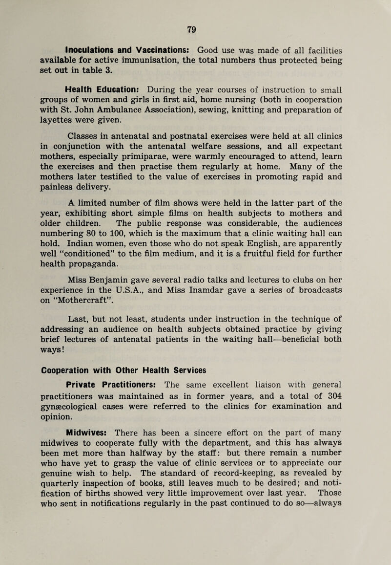 Inoculations and Vaccinations: Good use was made of all facilities available for active immunisation, the total numbers thus protected being set out in table 3. Health Education: During the year courses of instruction to small groups of women and girls in first aid, home nursing (both in cooperation with St. John Ambulance Association), sewing, knitting and preparation of layettes were given. Classes in antenatal and postnatal exercises were held at all clinics in conjunction with the antenatal welfare sessions, and all expectant mothers, especially primiparae, were warmly encouraged to attend, learn the exercises and then practise them regularly at home. Many of the mothers later testified to the value of exercises in promoting rapid and painless delivery. A limited number of film shows were held in the latter part of the year, exhibiting short simple films on health subjects to mothers and older children. The public response was considerable, the audiences numbering 80 to 100, which is the maximum that a clinic waiting hall can hold. Indian women, even those who do not speak English, are apparently well “conditioned” to the film medium, and it is a fruitful field for further health propaganda. Miss Benjamin gave several radio talks and lectures to clubs on her experience in the U.S.A., and Miss Inamdar gave a series of broadcasts on “Mothercraft”. Last, but not least, students under instruction in the technique of addressing an audience on health subjects obtained practice by giving brief lectures of antenatal patients in the waiting hall—beneficial both ways! Cooperation with Other Health Services Private Practitioners: The same excellent liaison with general practitioners was maintained as in former years, and a total of 304 gynaecological cases were referred to the clinics for examination and opinion. Midwives: There has been a sincere effort on the part of many midwives to cooperate fully with the department, and this has always been met more than halfway by the staff: but there remain a number who have yet to grasp the value of clinic services or to appreciate our genuine wish to help. The standard of record-keeping, as revealed by quarterly inspection of books, still leaves much to be desired; and noti¬ fication of births showed very little improvement over last year. Those who sent in notifications regularly in the past continued to do so—always