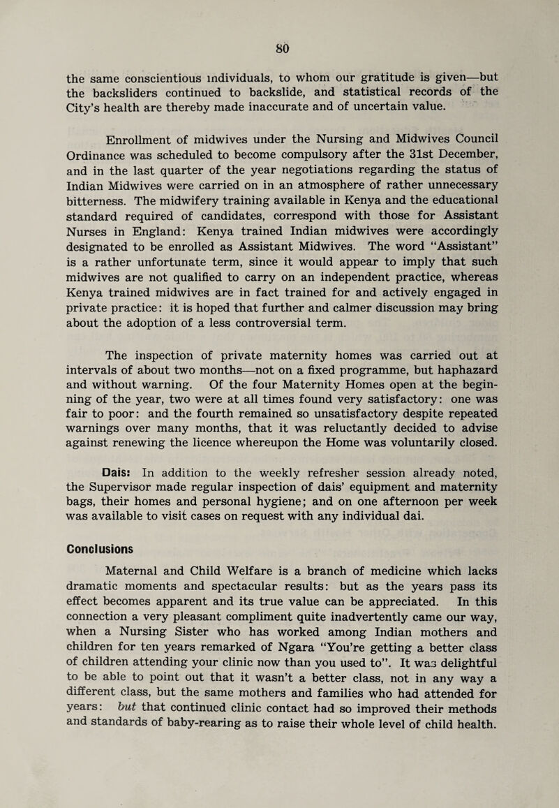the same conscientious individuals, to whom our gratitude is given—but the backsliders continued to backslide, and statistical records of the City’s health are thereby made inaccurate and of uncertain value. Enrollment of midwives under the Nursing and Midwives Council Ordinance was scheduled to become compulsory after the 31st December, and in the last quarter of the year negotiations regarding the status of Indian Midwives were carried on in an atmosphere of rather unnecessary bitterness. The midwifery training available in Kenya and the educational standard required of candidates, correspond with those for Assistant Nurses in England: Kenya trained Indian midwives were accordingly designated to be enrolled as Assistant Midwives. The word “Assistant” is a rather unfortunate term, since it would appear to imply that such midwives are not qualified to carry on an independent practice, whereas Kenya trained midwives are in fact trained for and actively engaged in private practice: it is hoped that further and calmer discussion may bring about the adoption of a less controversial term. The inspection of private maternity homes was carried out at intervals of about two months—not on a fixed programme, but haphazard and without warning. Of the four Maternity Homes open at the begin¬ ning of the year, two were at all times found very satisfactory: one was fair to poor: and the fourth remained so unsatisfactory despite repeated warnings over many months, that it was reluctantly decided to advise against renewing the licence whereupon the Home was voluntarily closed. Dais: In addition to the weekly refresher session already noted, the Supervisor made regular inspection of dais’ equipment and maternity bags, their homes and personal hygiene; and on one afternoon per week was available to visit cases on request with any individual dai. Conclusions Maternal and Child Welfare is a branch of medicine which lacks dramatic moments and spectacular results: but as the years pass its effect becomes apparent and its true value can be appreciated. In this connection a very pleasant compliment quite inadvertently came our way, when a Nursing Sister who has worked among Indian mothers and children for ten years remarked of Ngara “You’re getting a better class of children attending your clinic now than you used to”. It was delightful to be able to point out that it wasn’t a better class, not in any way a different class, but the same mothers and families who had attended for years: but that continued clinic contact had so improved their methods and standards of baby-rearing as to raise their whole level of child health.