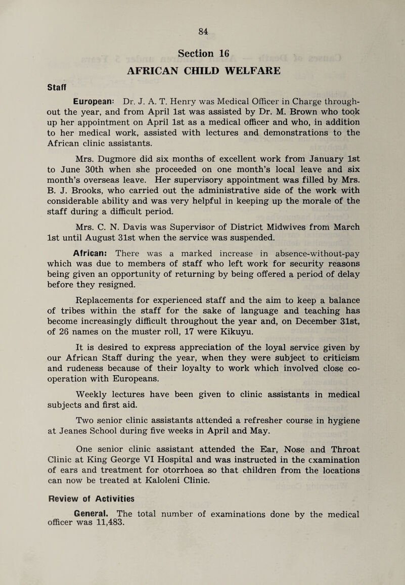 Section 16 AFRICAN CHILD WELFARE Staff European: Dr. J. A. T. Henry was Medical Officer in Charge through¬ out the year, and from April 1st was assisted by Dr. M. Brown who took up her appointment on April 1st as a medical officer and who, in addition to her medical work, assisted with lectures and demonstrations to the African clinic assistants. Mrs. Dugmore did six months of excellent work from January 1st to June 30th when she proceeded on one month’s local leave and six month’s overseas leave. Her supervisory appointment was filled by Mrs. B. J. Brooks, who carried out the administrative side of the work with considerable ability and was very helpful in keeping up the morale of the staff during a difficult period. Mrs. C. N. Davis was Supervisor of District Midwives from March 1st until August 31st when the service was suspended. African: There was a marked increase in absence-without-pay which was due to members of staff who left work for security reasons being given an opportunity of returning by being offered a period of delay before they resigned. Replacements for experienced staff and the aim to keep a balance of tribes within the staff for the sake of language and teaching has become increasingly difficult throughout the year and, on December 31st, of 26 names on the muster roll, 17 were Kikuyu. It is desired to express appreciation of the loyal service given by our African Staff during the year, when they were subject to criticism and rudeness because of their loyalty to work which involved close co¬ operation with Europeans. Weekly lectures have been given to clinic assistants in medical subjects and first aid. Two senior clinic assistants attended a refresher course in hygiene at Jeanes School during five weeks in April and May. One senior clinic assistant attended the Ear, Nose and Throat Clinic at King George VI Hospital and was instructed in the examination of ears and treatment for otorrhoea so that children from the locations can now be treated at Kaloleni Clinic. Review of Activities General. The total number of examinations done by the medical officer was 11,483.