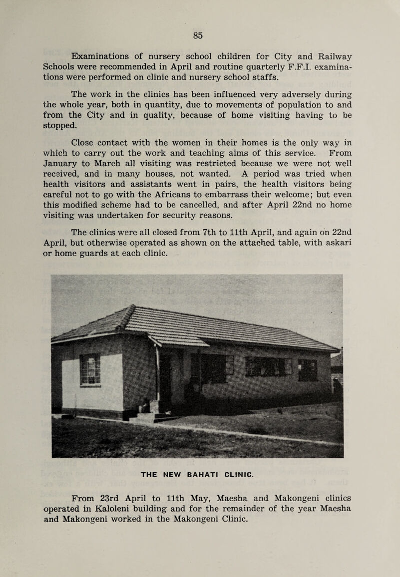 Examinations of nursery school children for City and Railway Schools were recommended in April and routine quarterly F.F.I. examina¬ tions were performed on clinic and nursery school staffs. The work in the clinics has been influenced very adversely during the whole year, both in quantity, due to movements of population to and from the City and in quality, because of home visiting having to be stopped. Close contact with the women in their homes is the only way in which to carry out the work and teaching aims of this service. From January to March all visiting was restricted because we were not well received, and in many houses, not wanted. A period was tried when health visitors and assistants went in pairs, the health visitors being careful not to go with the Africans to embarrass their welcome; but even this modified scheme had to be cancelled, and after April 22nd no home visiting was undertaken for security reasons. The clinics were all closed from 7th to 11th April, and again on 22nd April, but otherwise operated as shown on the attached table, with askari or home guards at each clinic. THE NEW BAHATI CLINIC. From 23rd April to 11th May, Maesha and Makongeni clinics operated in Kaloleni building and for the remainder of the year Maesha and Makongeni worked in the Makongeni Clinic.
