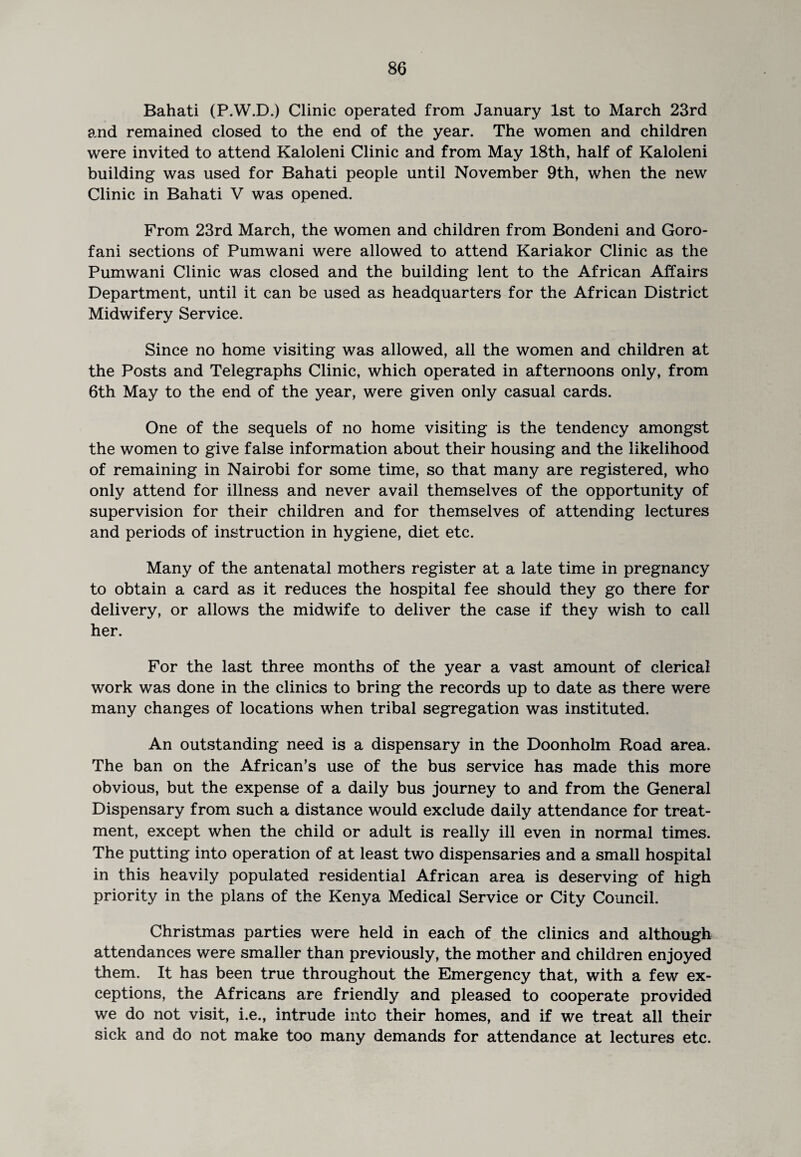 Bahati (P.W.D.) Clinic operated from January 1st to March 23rd and remained closed to the end of the year. The women and children were invited to attend Kaloleni Clinic and from May 18th, half of Kaloleni building was used for Bahati people until November 9th, when the new Clinic in Bahati V was opened. From 23rd March, the women and children from Bondeni and Goro- fani sections of Pumwani were allowed to attend Kariakor Clinic as the Pumwani Clinic was closed and the building lent to the African Affairs Department, until it can be used as headquarters for the African District Midwifery Service. Since no home visiting was allowed, all the women and children at the Posts and Telegraphs Clinic, which operated in afternoons only, from 6th May to the end of the year, were given only casual cards. One of the sequels of no home visiting is the tendency amongst the women to give false information about their housing and the likelihood of remaining in Nairobi for some time, so that many are registered, who only attend for illness and never avail themselves of the opportunity of supervision for their children and for themselves of attending lectures and periods of instruction in hygiene, diet etc. Many of the antenatal mothers register at a late time in pregnancy to obtain a card as it reduces the hospital fee should they go there for delivery, or allows the midwife to deliver the case if they wish to call her. For the last three months of the year a vast amount of clerical work was done in the clinics to bring the records up to date as there were many changes of locations when tribal segregation was instituted. An outstanding need is a dispensary in the Doonholm Road area. The ban on the African’s use of the bus service has made this more obvious, but the expense of a daily bus journey to and from the General Dispensary from such a distance would exclude daily attendance for treat¬ ment, except when the child or adult is really ill even in normal times. The putting into operation of at least two dispensaries and a small hospital in this heavily populated residential African area is deserving of high priority in the plans of the Kenya Medical Service or City Council. Christmas parties were held in each of the clinics and although attendances were smaller than previously, the mother and children enjoyed them. It has been true throughout the Emergency that, with a few ex¬ ceptions, the Africans are friendly and pleased to cooperate provided we do not visit, i.e., intrude into their homes, and if we treat all their sick and do not make too many demands for attendance at lectures etc.