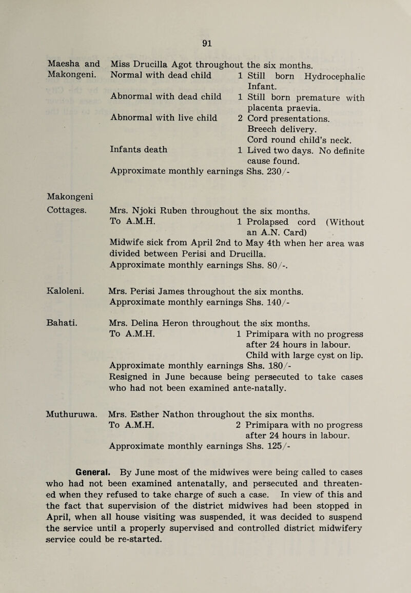 Maesha and Makongeni. Miss Drucilla Agot throughout Normal with dead child 1 Abnormal with dead child 1 Abnormal with live child 2 Infants death 1 Approximate monthly earnings the six months. Still born Hydrocephalic Infant. Still born premature with placenta praevia. Cord presentations. Breech delivery. Cord round child’s neck. Lived two days. No definite cause found. Shs. 230/- Makongeni Cottages. Mrs. Njoki Ruben throughout the six months. To A.M.H. 1 Prolapsed cord (Without an A.N. Card) Midwife sick from April 2nd to May 4th when her area was divided between Perisi and Drucilla. Approximate monthly earnings Shs. 80/-. Kaloleni. Bahati. Mrs. Perisi James throughout the six months. Approximate monthly earnings Shs. 140/- Mrs. Delina Heron throughout the six months. To A.M.H. 1 Primipara with no progress after 24 hours in labour. Child with large cyst on lip. Approximate monthly earnings Shs. 180/- Resigned in June because being persecuted to take cases who had not been examined ante-natally. Muthuruwa. Mrs. Esther Nathon throughout the six months. To A.M.H. 2 Primipara with no progress after 24 hours in labour. Approximate monthly earnings Shs. 125/- General. By June most of the midwives were being called to cases who had not been examined antenatally, and persecuted and threaten¬ ed when they refused to take charge of such a case. In view of this and the fact that supervision of the district midwives had been stopped in April, when all house visiting was suspended, it was decided to suspend the service until a properly supervised and controlled district midwifery service could be re-started.
