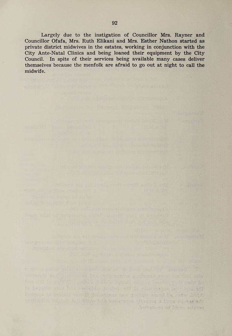 Largely due to the instigation of Councillor Mrs. Rayner and Councillor Ofafa, Mrs. Ruth Elikani and Mrs. Esther Nathon started as private district midwives in the estates, working in conjunction with the City Ante-Natal Clinics and being loaned their equipment by the City Council. In spite of their services being available many cases deliver themselves because the menfolk are afraid to go out at night to call the midwife.