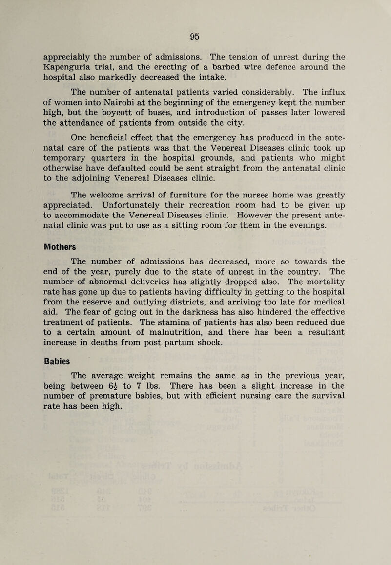 appreciably the number of admissions. The tension of unrest during the Kapenguria trial, and the erecting of a barbed wire defence around the hospital also markedly decreased the intake. The number of antenatal patients varied considerably. The influx of women into Nairobi at the beginning of the emergency kept the number high, but the boycott of buses, and introduction of passes later lowered the attendance of patients from outside the city. One beneficial effect that the emergency has produced in the ante¬ natal care of the patients was that the Venereal Diseases clinic took up temporary quarters in the hospital grounds, and patients who might otherwise have defaulted could be sent straight from the antenatal clinic to the adjoining Venereal Diseases clinic. The welcome arrival of furniture for the nurses home was greatly appreciated. Unfortunately their recreation room had to be given up to accommodate the Venereal Diseases clinic. However the present ante¬ natal clinic was put to use as a sitting room for them in the evenings. Mothers The number of admissions has decreased, more so towards the end of the year, purely due to the state of unrest in the country. The number of abnormal deliveries has slightly dropped also. The mortality rate has gone up due to patients having difficulty in getting to the hospital from the reserve and outlying districts, and arriving too late for medical aid. The fear of going out in the darkness has also hindered the effective treatment of patients. The stamina of patients has also been reduced due to a certain amount of malnutrition, and there has been a resultant increase in deaths from post partum shock. Babies The average weight remains the same as in the previous year, being between 6J to 7 lbs. There has been a slight increase in the number of premature babies, but with efficient nursing care the survival rate has been high.