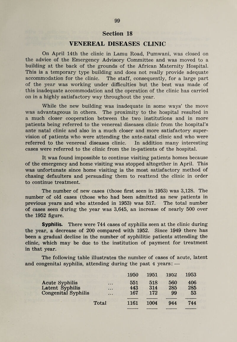 Section 18 VENEREAL DISEASES CLINIC On April 14th the clinic in Lamu Road, Pumwani, was closed on the advice of the Emergency Advisory Committee and was moved to a building at the back of the grounds of the African Maternity Hospital. This is a temporary type building and does not really provide adequate accommodation for the clinic. The staff, consequently, for a large part of the year was working under difficulties but the best was made of this inadequate accommodation and the operation of the clinic has carried on in a highly satisfactory way throughout the year. While the new building was inadequate in some ways’ the move was advantageous in others. The proximity to the hospital resulted in a much closer cooperation between the two institutions and in more patients being referred to the venereal diseases clinic from the hospital’s ante natal clinic and also in a much closer and more satisfactory super¬ vision of patients who were attending the ante-natal clinic and who were referred to the venereal diseases clinic. In addition many interesting cases were referred to the clinic from the in-patients of the hospital. It was found impossible to continue visiting patients homes because of the emergency and home visiting was stopped altogether in April. This was unfortunate since home visiting is the most satisfactory method of chasing defaulters and persuading them to reattend the clinic in order to continue treatment. The number of new cases (those first seen in 1953) was 3,128. The number of old cases (those who had been admitted as new patients in previous years and who attended in 1953) was 517. The total number of cases seen during the year was 3,645, an increase of nearly 500 over the 1952 figure. Syphilis. There were 744 cases of syphilis seen at the clinic during the year, a decrease of 200 compared with 1952. Since 1949 there has been a gradual decline in the number of syphilitic patients attending the clinic, which may be due to the institution of payment for treatment in that year. The following table illustrates the number of cases of acute, latent and congenital syphilis, attending during the past 4 years: — 1950 1951 1952 1953 Acute Syphilis 551 518 560 406 Latent Syphilis 443 314 285 285 Congenital Syphilis 167 172 99 53