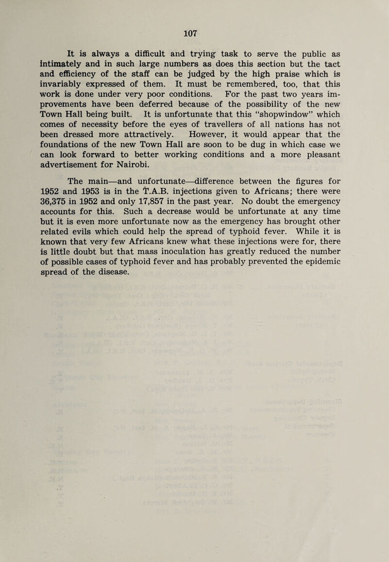 It is always a difficult and trying task to serve the public as intimately and in such large numbers as does this section but the tact and efficiency of the staff can be judged by the high praise which is invariably expressed of them. It must be remembered, too, that this work is done under very poor conditions. For the past two years im¬ provements have been deferred because of the possibility of the new Town Hall being built. It is unfortunate that this “shopwindow” which comes of necessity before the eyes of travellers of all nations has not been dressed more attractively. However, it would appear that the foundations of the new Town Hall are soon to be dug in which case we can look forward to better working conditions and a more pleasant advertisement for Nairobi. The main—and unfortunate—difference between the figures for 1952 and 1953 is in the I’.A.B. injections given to Africans; there were 36,375 in 1952 and only 17,857 in the past year. No doubt the emergency accounts for this. Such a decrease would be unfortunate at any time but it is even more unfortunate now as the emergency has brought other related evils which could help the spread of typhoid fever. While it is known that very few Africans knew what these injections were for, there is little doubt but that mass inoculation has greatly reduced the number of possible cases of typhoid fever and has probably prevented the epidemic spread of the disease.