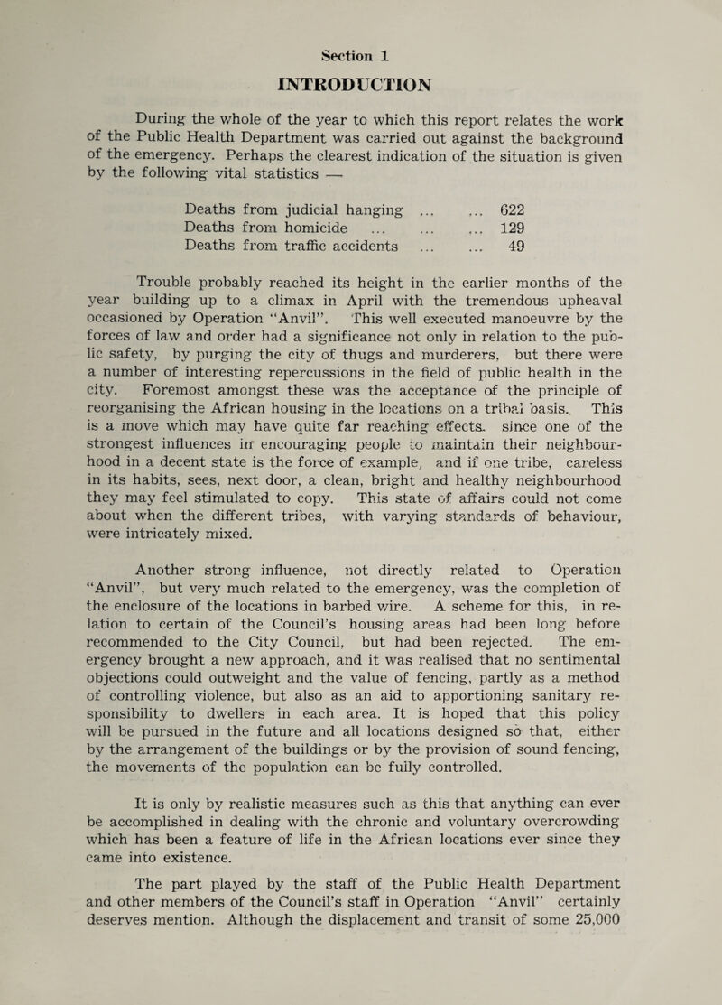 INTRODUCTION During the whole of the year to which this report relates the work of the Public Health Department was carried out against the background of the emergency. Perhaps the clearest indication of the situation is given by the following vital statistics — Deaths from judicial hanging Deaths from homicide Deaths from traffic accidents 622 129 49 Trouble probably reached its height in the earlier months of the year building up to a climax in April with the tremendous upheaval occasioned by Operation '‘Anvil”. This well executed manoeuvre by the forces of law and order had a significance not only in relation to the pub¬ lic safety, by purging the city of thugs and murderers, but there were a number of interesting repercussions in the field of public health in the city. Foremost amongst these was the acceptance of the principle of reorganising the African housing in the locations on a tribal basis.. This is a move which may have quite far reaching effects, since one of the strongest influences in encouraging people to maintain their neighbour¬ hood in a decent state is the force of example, and if one tribe, careless in its habits, sees, next door, a clean, bright and healthy neighbourhood they may feel stimulated to copy. This state of affairs could not come about when the different tribes, with varying standards of behaviour, were intricately mixed. Another strong influence, not directly related to Operation “Anvil”, but very much related to the emergency, was the completion of the enclosure of the locations in barbed wire. A scheme for this, in re¬ lation to certain of the Council’s housing areas had been long before recommended to the City Council, but had been rejected. The em¬ ergency brought a new approach, and it was realised that no sentimental objections could outweight and the value of fencing, partly as a method of controlling violence, but also as an aid to apportioning sanitary re¬ sponsibility to dwellers in each area. It is hoped that this policy will be pursued in the future and all locations designed so that, either by the arrangement of the buildings or by the provision of sound fencing, the movements of the population can be fully controlled. It is only by realistic measures such as this that anything can ever be accomplished in dealing with the chronic and voluntary overcrowding which has been a feature of life in the African locations ever since they came into existence. The part played by the staff of the Public Health Department and other members of the Council’s staff in Operation “Anvil” certainly deserves mention. Although the displacement and transit of some 25,000