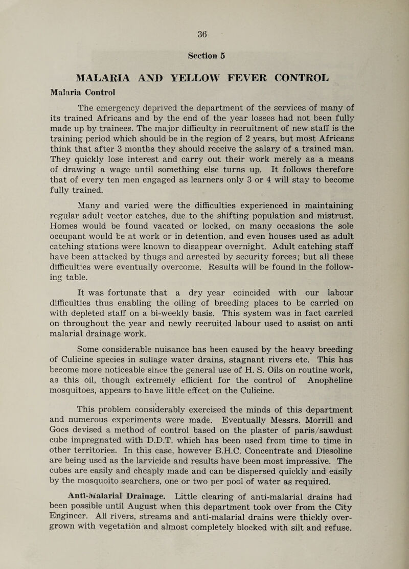 Section 5 MALARIA AND YELLOW FEVER CONTROL Malaria Control The emergency deprived the department of the services of many of its trained Africans and by the end of the year losses had not been fully made up by trainees. The major difficulty in recruitment of new staff is the training period which should be in the region of 2 years, but most Africans think that after 3 months they should receive the salary of a trained man. They quickly lose interest and carry out their work merely as a means of drawing a wage until something else turns up. It follows therefore that of every ten men engaged as learners only 3 or 4 will stay to become fully trained. Many and varied were the difficulties experienced in maintaining regular adult vector catches, due to the shifting population and mistrust. Homes would be found vacated or locked, on many occasions the sole occupant would be at work or in detention, and even houses used as adult catching stations were known to disappear overnight. Adult catching staff have been attacked by thugs and arrested by security forces; but all these difficulties were eventually overcome. Results will be found in the follow¬ ing table. It was fortunate that a dry year coincided with our labour difficulties thus enabling the oiling of breeding places to be carried on with depleted staff on a bi-weekly basis. This system was in fact carried on throughout the year and newly recruited labour used to assist on anti malarial drainage work. Some considerable nuisance has been caused by the heavy breeding of Culicine species in sullage water drains, stagnant rivers etc. This has become more noticeable since the general use of H. S. Oils on routine work, as this oil, though extremely efficient for the control of Anopheline mosquitoes, appears to have little effect on the Culicine. * This problem considerably exercised the minds of this department and numerous experiments were made. Eventually Messrs. Morrill and Goes devised a method of control based on the plaster of paris/sawdust cube impregnated with D.D.T. which has been used from time to time in other territories. In this case, however B.H.C. Concentrate and Diesoline are being used as the larvicide and results have been most impressive. The cubes are easily and cheaply made and can be dispersed quickly and easily by the mosquoito searchers, one or two per pool of water as required. Anti-Malarial Drainage. Little clearing of anti-malarial drains had been possible until August when this department took over from the City Engineer. All rivers, streams and anti-malarial drains were thickly over¬ grown with vegetation and almost completely blocked with silt and refuse.
