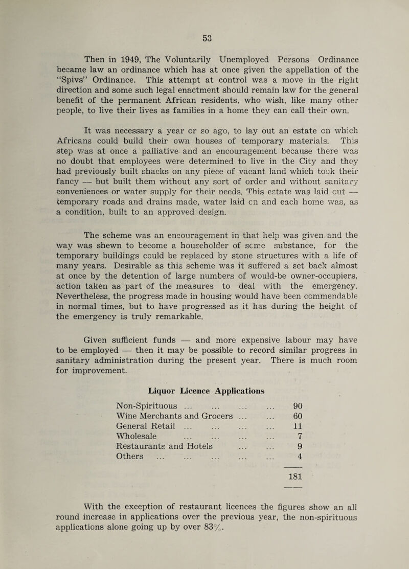 Then in 1949, The Voluntarily Unemployed Persons Ordinance became law an ordinance which has at once given the appellation of the “Spivs” Ordinance. This attempt at control was a move in the right direction and some such legal enactment should remain law for the general benefit of the permanent African residents, who wish, like many other people, to live their lives as families in a home they can call their own. It was necessary a year cr so ago, to lay out an estate on which Africans could build their own houses of temporary materials. This step v/as at once a palliative and an encouragement because there was no doubt that employees were determined to live in the City and they had previously built shacks on any piece of vacant land which took their fancy — but built them without any sort of order and without sanitary conveniences or water supply for their needs. This estate was laid cut — temporary roads and drains made, water laid cn and each home was, as a condition, built to an approved design. The scheme was an encouragement in that help was given and the way was shewn to become a householder of seme substance, for the temporary buildings could be replaced by stone structures with a life of many years. Desirable as this scheme was it suffered a set back almost at once by the detention of large numbers of would-be owner-occupiers, action taken as part of the measures to deal with the emergency. Nevertheless, the progress made in housing would have been commendable in normal times, but to have progressed as it has during the height of the emergency is truly remarkable. Given sufficient funds — and more expensive labour may have to be employed — then it may be possible to record similar progress in sanitary administration during the present year. There is much room for improvement. Liquor Licence Applications Non-Spirituous ... Wine Merchants and Grocers General Retail ... Wholesale Restaurants and Hotels Others 90 60 11 7 9 4 181 With the exception of restaurant licences the figures show an all round increase in applications over the previous year, the non-spirituous applications alone going up by over 83%.