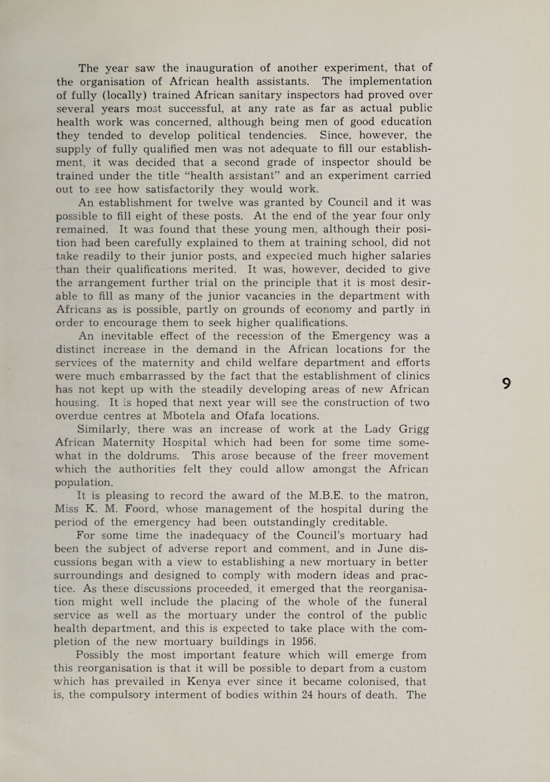 The year saw the inauguration of another experiment, that of the organisation of African health assistants. The implementation of fully (locally) trained African sanitary inspectors had proved over several years most successful, at any rate as far as actual public health work was concerned, although being men of good education they tended to develop political tendencies. Since, however, the supply of fully qualified men was not adequate to fill our establish¬ ment, it was decided that a second grade of inspector should be trained under the title “health assistant” and an experiment carried out to see how satisfactorily they would work. An establishment for twelve was granted by Council and it was possible to fill eight of these posts. At the end of the year four only remained. It was found that these young men, although their posi¬ tion had been carefully explained to them at training school, did not take readily to their junior posts, and expected much higher salaries than their qualifications merited. It was, however, decided to give the arrangement further trial on the principle that it is most desir¬ able to fill as many of the junior vacancies in the department with Africans as is possible, partly on grounds of economy and partly iii order to encourage them to seek higher qualifications. An inevitable effect of the recession of the Emergency was a distinct increase in the demand in the African locations for the services of the maternity and child welfare department and efforts were much embarrassed by the fact that the establishment of clinics has not kept up with the steadily developing areas of new African housing. It is hoped that next year will see the construction of twO' overdue centres at Mbotela and Ofafa locations. Similarly, there was an increase of work at the Lady Grigg African Maternity Hospital which had been for some time some¬ what in the doldrums. This arose because of the freer movement which the authorities felt they could allow amongst the African population. It is pleasing to record the award of the M.B.E. to the matron, Miss K. M. Foord, whose management of the hospital during the period of the emergency had been outstandingly creditable. For some time the inadequacy of the Council’s mortuary had been the subject of adverse report and comment, and in June dis¬ cussions began with a view to establishing a new mortuary in better surroundings and designed to comply with modern ideas and prac¬ tice. As these discussions proceeded, it emerged that the reorganisa¬ tion might well include the placing of the whole of the funeral service as well as the mortuary under the control of the public health department, and this is expected to take place with the com¬ pletion of the new mortuary buildings in 1956. Possibly the most important feature which will emerge from this reorganisation is that it will be possible to depart from a custom which has prevailed in Kenya ever since it became colonised, that is, the compulsory interment of bodies within 24 hours of death. The