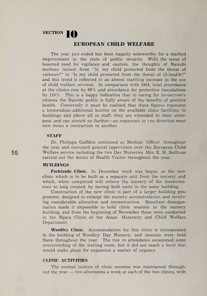 EUROPEAN CHILD WELFARE The year just ended has been happily noteworthy for a marked improvement in the state of public security. With the sense of lessened need for vigilance and caution, the thoughts of Nairobi mothers turned from “Is my child protected from the threat of violence?” to “Is my child protected from the threat of ill-health?” and this trend is reflected in an almost startling increase in the use of child welfare services. In comparison with 1954, total attendance at the clinics rose by 69% and attendance for protective inoculations by 110%. This is a happy indication that in caring for to-morrow’s citizens the Nairobi public is fully aware of the benefits of positive health. Conversely it must be realised that these figures represent a tremendous additional burden on the available clinic facilities, in buildings and above all in staff; they are extended to their utter¬ most and can stretch no further—an expansion in cne direction must now mean a contraction in another. STAFF Dr. Philippa Gaffikin continued as Medical Officer throughout the year and exercised general supervision over the European Child Welfare service including the two Day Nurseries. Mrs. E. M. Sullivan carried out the duties of Health Visitor throughout the year. BUILDINGS Parklands Clinic. In December work was begun on the new clinic which is to be built as a separate unit from the nursery and which, when completed will relieve the nursery of the inconveni¬ ence so long created, by having both units in the same building. Construction of the new clinic is part of a larger building pro¬ gramme, designed to enlarge the nursery accommodation and involv¬ ing considerable alteration and reconstruction. Resultant disorgan¬ isation made it impossible to hold clinic sessions in the nursery building, and from the beginning of November these were conducted in the Ngara Clinic of the Asian Maternity and Child Welfare Department. Woodley Clinic. Accommodation for this clinic is incorporated in the building of Woodley Day Nursery, and sessions were held there throughout the year. The rise in attendance occasioned some overcrowding of the waiting room, but it did not reach a level that would make plans for expansion a matter of urgency. CLINIC ACTIVITIES The normal routine of clinic sessions was maintained through¬ out the year — two afternoons a week at each of the two clinics, with