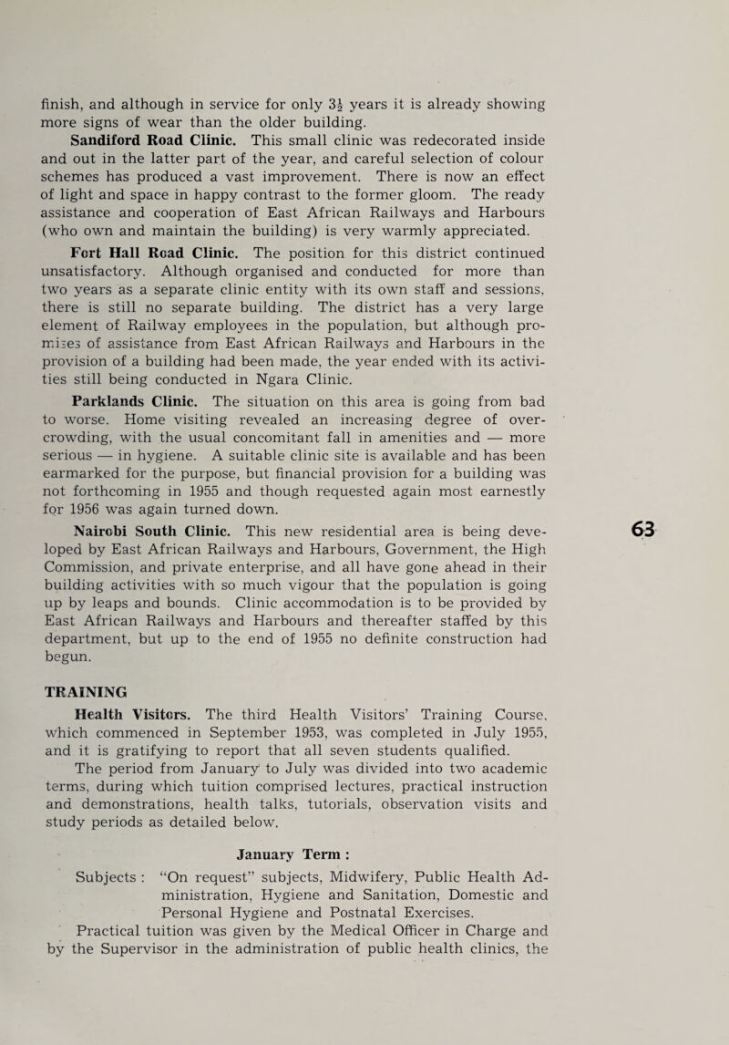 more signs of wear than the older building. Sandiford Road Clinic. This small clinic was redecorated inside and out in the latter part of the year, and careful selection of colour schemes has produced a vast improvement. There is now an effect of light and space in happy contrast to the former gloom. The ready assistance and cooperation of East African Railways and Harbours (who own and maintain the building) is very warmly appreciated. Fort Hall Read Clinic. The position for this district continued unsatisfactory. Although organised and conducted for more than two years as a separate clinic entity with its own staff and sessions, there is still no separate building. The district has a very large element of Railway employees in the population, but although pro¬ mises of assistance from East African Railways and Harbours in the provision of a building had been made, the year ended with its activi¬ ties still being conducted in Ngara Clinic. Parklands Clinic. The situation on this area is going from bad to worse. Home visiting revealed an increasing degree of over¬ crowding, with the usual concomitant fall in amenities and — more serious — in hygiene. A suitable clinic site is available and has been earmarked for the purpose, but financial provision for a building was not forthcoming in 1955 and though requested again most earnestly for 1956 was again turned down. Nairobi South Clinic. This new residential area is being deve¬ loped by East African Railways and Harbours, Government, the High Commission, and private enterprise, and all have gone ahead in their building activities with so much vigour that the population is going up by leaps and bounds. Clinic accommodation is to be provided by East African Railways and Elarbours and thereafter staffed by this department, but up to the end of 1955 no definite construction had begun. TRAINING Health Visiters. The third Health Visitors’ Training Course, which commenced in September 1953, was completed in July 1955, and it is gratifying to report that all seven students qualified. The period from January to July was divided into two academic terms, during which tuition comprised lectures, practical instruction and demonstrations, health talks, tutorials, observation visits and study periods as detailed below. January Term : Subjects : “On request” subjects. Midwifery, Public Health Ad¬ ministration, Hygiene and Sanitation, Domestic and Personal Hygiene and Postnatal Exercises. Practical tuition was given by the Medical Officer in Charge and by the Supervisor in the administration of public health clinics, the