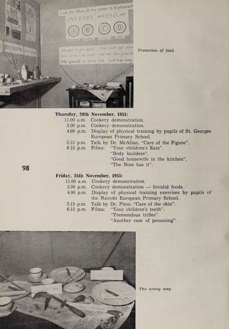 Protection of food. 98 Thursday, 24th November, 1955: 11.00 a.m. Cookery demonstration. 3 00 p.m. Cookery demonstration, 4,00 p.m. Display of physical training by pupils of St. Georges European Primary School. 5.15 p.m. Talk by Dr. McAllan, “Care of the Figure”. 6.15 p.m. Films: “Your children’s Ears”. “Body builders”. “Good housewife in the kitchen”. “The Nose has it”. Friday, 25th November, 1955: 11.00 a.m. Cookery demonstration. 3.00 p.m. Cookery demonstration — Invalid foods. • 4.00 p.m. Display of physical training exercises by pupils of the Nairobi European Primary School. 5.15 p.m. Talk by Dr. Piers. “Care of the skin”. 6.15 p.m. Films: “Your children’s teeth”. “Tremendous trifles”. “Another case of poisoning”. The vordng way.