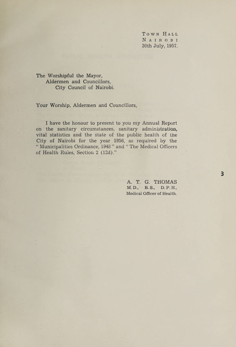 Town Hall Nairobi 30th July, 1957. The Worshipful the Mayor, Aldermen and Councillors, City Council of Nairobi. Your Worship, Aldermen and Councillors, I have the honour to present to you my Annual Report on the sanitary circumstances, sanitary administration, vital statistics and the state of the public health of the City of Nairobi for the year 1956, as required by the “ Municipalities Ordinance, 1948 ” and “ The Medical Officers of Health Rules, Section 2 (12d).” 3 A. T. G. THOMAS M. D., B. S., D. P. H., Medical Officer of Health.