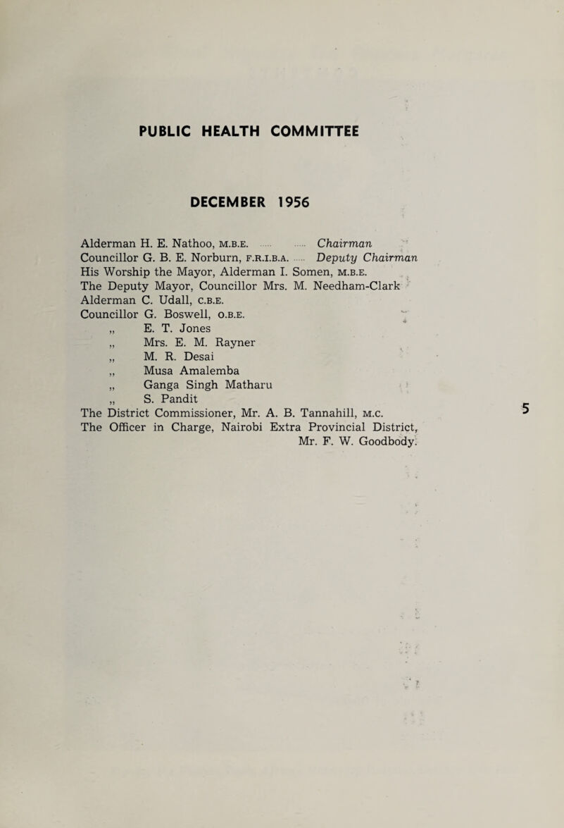PUBLIC HEALTH COMMITTEE DECEMBER 1956 Alderman H. E. Nathoo, m.b.e. Chairman Councillor G. B. E. Norburn, f.r.i.b.a. Deputy Chairman His Worship the Mayor, Alderman I. Somen, m.b.e. The Deputy Mayor, Councillor Mrs. M. Needham-Clark Alderman C. Udall, c.b.e. Councillor G. Boswell, o.b.e. „ E. T. Jones „ Mrs. E. M. Rayner „ M. R. Desai „ Musa Amalemba „ Ganga Singh Matharu „ S. Pandit The District Commissioner, Mr. A. B. Tannahill, m.c. The Officer in Charge, Nairobi Extra Provincial District, Mr. F. W. Goodbody.