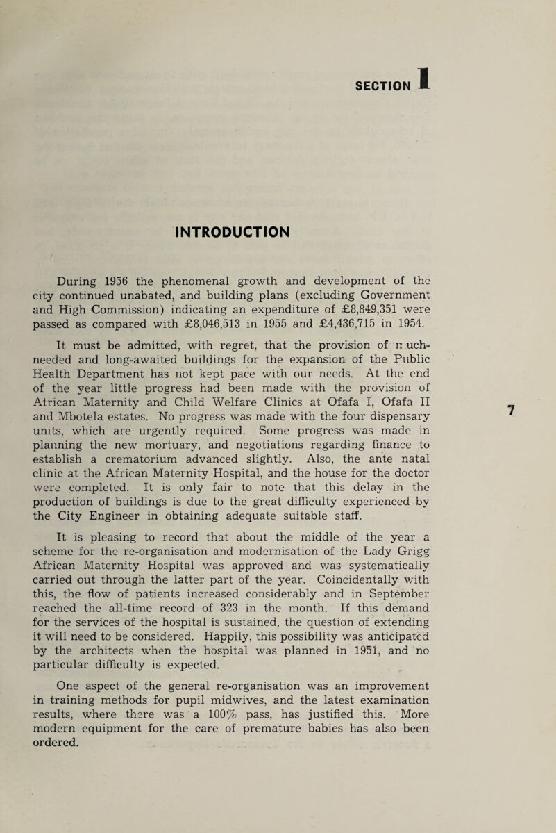 INTRODUCTION During 1956 the phenomenal growth and development of the city continued unabated, and building plans (excluding Government and High Commission) indicating an expenditure of £8,849,351 were passed as compared with £8,046,513 in 1955 and £4,436,715 in 1954. It must be admitted, with regret, that the provision of n uch- needed and long-awaited buildings for the expansion of the Public Health Department has not kept pace with our needs. At the end of the year little progress had been made with the provision of African Maternity and Child Welfare Clinics at Ofafa I, Ofafa II ami Mbotela estates. No progress was made with the four dispensary units, which are urgently required. Some progress was made in planning the new mortuary, and negotiations regarding finance to establish a crematorium advanced slightly. Also, the ante natal clinic at the African Maternity Hospital, and the house for the doctor were completed. It is only fair to note that this delay in the production of buildings is due to the great difficulty experienced by the City Engineer in obtaining adequate suitable staff. It is pleasing to record that about the middle of the year a scheme for the re-organisation and modernisation of the Lady Grigg African Maternity Hospital was approved and was systematically carried out through the latter part of the year. Coincidentally with this, the flow of patients increased considerably and in September reached the all-time record of 323 in the month. If this demand for the services of the hospital is sustained, the question of extending it will need to be considered. Happily, this possibility was anticipated by the architects when the hospital was planned in 1951, and no particular difficulty is expected. One aspect of the general re-organisation was an improvement in training methods for pupil midwives, and the latest examination results, where there was a 100% pass, has justified this. More modern equipment for the care of premature babies has also been ordered.