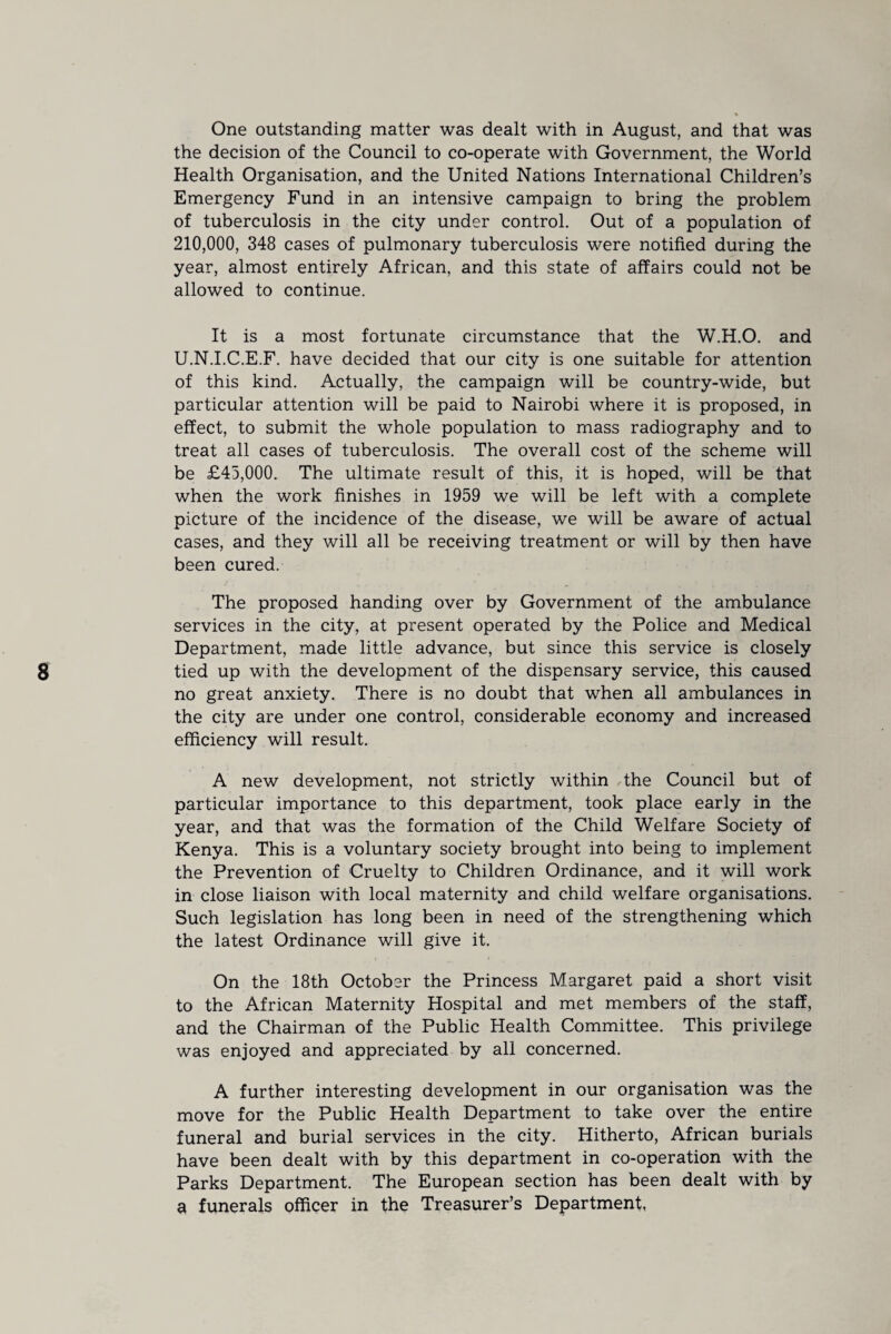 One outstanding matter was dealt with in August, and that was the decision of the Council to co-operate with Government, the World Health Organisation, and the United Nations International Children’s Emergency Fund in an intensive campaign to bring the problem of tuberculosis in the city under control. Out of a population of 210,000, 348 cases of pulmonary tuberculosis were notified during the year, almost entirely African, and this state of affairs could not be allowed to continue. It is a most fortunate circumstance that the W.H.O. and U.N.I.C.E.F. have decided that our city is one suitable for attention of this kind. Actually, the campaign will be country-wide, but particular attention will be paid to Nairobi where it is proposed, in effect, to submit the whole population to mass radiography and to treat all cases of tuberculosis. The overall cost of the scheme will be £45,000. The ultimate result of this, it is hoped, will be that when the work finishes in 1959 we will be left with a complete picture of the incidence of the disease, we will be aware of actual cases, and they will all be receiving treatment or will by then have been cured. The proposed handing over by Government of the ambulance services in the city, at present operated by the Police and Medical Department, made little advance, but since this service is closely tied up with the development of the dispensary service, this caused no great anxiety. There is no doubt that when all ambulances in the city are under one control, considerable economy and increased efficiency will result. A new development, not strictly within the Council but of particular importance to this department, took place early in the year, and that was the formation of the Child Welfare Society of Kenya. This is a voluntary society brought into being to implement the Prevention of Cruelty to Children Ordinance, and it will work in close liaison with local maternity and child welfare organisations. Such legislation has long been in need of the strengthening which the latest Ordinance will give it. On the 18th October the Princess Margaret paid a short visit to the African Maternity Hospital and met members of the staff, and the Chairman of the Public Health Committee. This privilege was enjoyed and appreciated by all concerned. A further interesting development in our organisation was the move for the Public Health Department to take over the entire funeral and burial services in the city. Hitherto, African burials have been dealt with by this department in co-operation with the Parks Department. The European section has been dealt with by a funerals officer in the Treasurer’s Department,