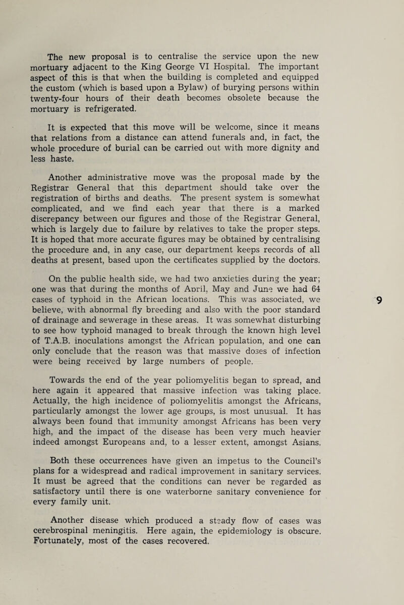 The new proposal is to centralise the service upon the new mortuary adjacent to the King George VI Hospital. The important aspect of this is that when the building is completed and equipped the custom (which is based upon a Bylaw) of burying persons within twenty-four hours of their death becomes obsolete because the mortuary is refrigerated. It is expected that this move will be welcome, since it means that relations from a distance can attend funerals and, in fact, the whole procedure of burial can be carried out with more dignity and less haste. Another administrative move was the proposal made by the Registrar General that this department should take over the registration of births and deaths. The present system is somewhat complicated, and we find each year that there is a marked discrepancy between our figures and those of the Registrar General, which is largely due to failure by relatives to take the proper steps. It is hoped that more accurate figures may be obtained by centralising the procedure and, in any case, our department keeps records of all deaths at present, based upon the certificates supplied by the doctors. On the public health side, we had two anxieties during the year; one was that during the months of Anril, May and June we had 64 cases of typhoid in the African locations. This was associated, we believe, with abnormal fly breeding and also with the poor standard of drainage and sewerage in these areas. It was somewhat disturbing to see how typhoid managed to break through the known high level of T.A.B. inoculations amongst the African population, and one can only conclude that the reason was that massive doses of infection were being received by large numbers of people. Towards the end of the year poliomyelitis began to spread, and here again it appeared that massive infection was taking place. Actually, the high incidence of poliomyelitis amongst the Africans, particularly amongst the lower age groups, is most unusual. It has always been found that immunity amongst Africans has been very high, and the impact of the disease has been very much heavier indeed amongst Europeans and, to a lesser extent, amongst Asians. Both these occurrences have given an impetus to the Council’s plans for a widespread and radical improvement in sanitary services. It must be agreed that the conditions can never be regarded as satisfactory until there is one waterborne sanitary convenience for every family unit. Another disease which produced a steady flow of cases was cerebrospinal meningitis. Here again, the epidemiology is obscure. Fortunately, most of the cases recovered.