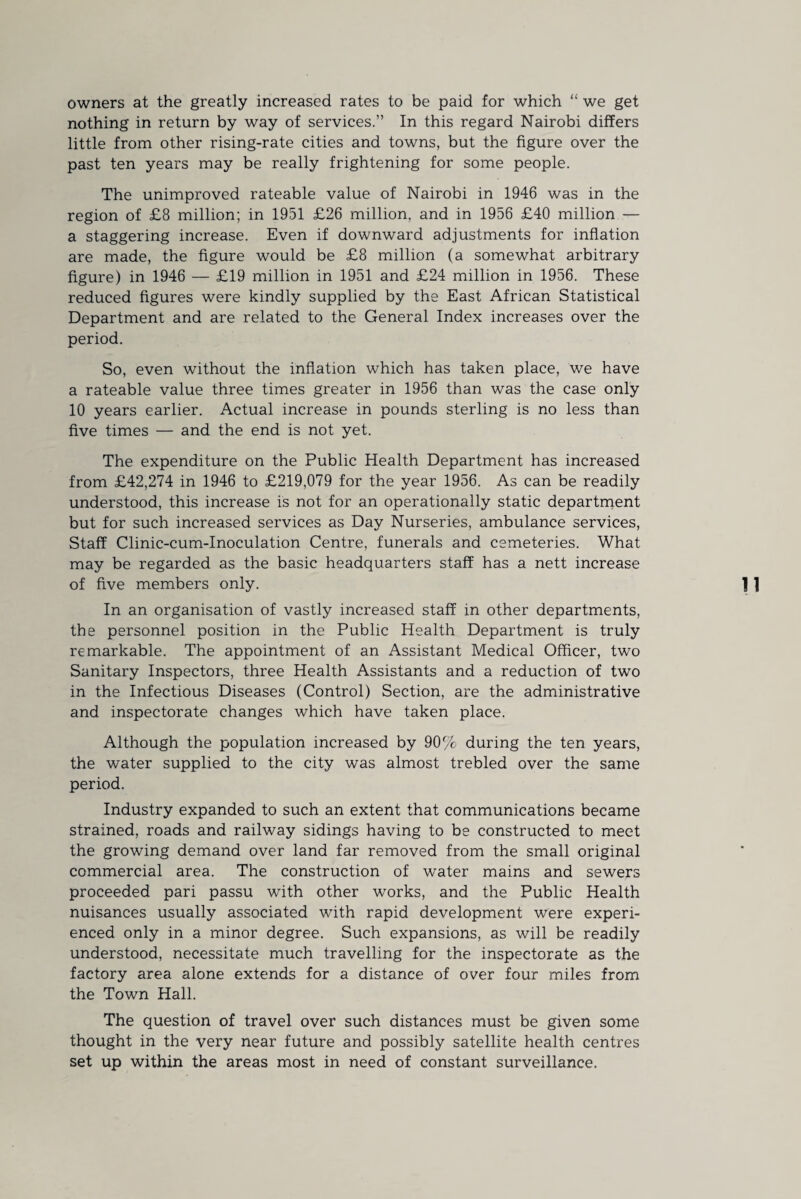 owners at the greatly increased rates to be paid for which “ we get nothing in return by way of services.” In this regard Nairobi differs little from other rising-rate cities and towns, but the figure over the past ten years may be really frightening for some people. The unimproved rateable value of Nairobi in 1946 was in the region of £8 million; in 1951 £26 million, and in 1956 £40 million — a staggering increase. Even if downward adjustments for inflation are made, the figure would be £8 million (a somewhat arbitrary figure) in 1946 — £19 million in 1951 and £24 million in 1956. These reduced figures were kindly supplied by the East African Statistical Department and are related to the General Index increases over the period. So, even without the inflation which has taken place, we have a rateable value three times greater in 1956 than was the case only 10 years earlier. Actual increase in pounds sterling is no less than five times — and the end is not yet. The expenditure on the Public Health Department has increased from £42,274 in 1946 to £219,079 for the year 1956. As can be readily understood, this increase is not for an operationally static department but for such increased services as Day Nurseries, ambulance services, Staff Clinic-cum-Inoculation Centre, funerals and cemeteries. What may be regarded as the basic headquarters staff has a nett increase of five members only. In an organisation of vastly increased staff in other departments, the personnel position in the Public Health Department is truly remarkable. The appointment of an Assistant Medical Officer, two Sanitary Inspectors, three Health Assistants and a reduction of two in the Infectious Diseases (Control) Section, are the administrative and inspectorate changes which have taken place. Although the population increased by 90% during the ten years, the water supplied to the city was almost trebled over the same period. Industry expanded to such an extent that communications became strained, roads and railway sidings having to be constructed to meet the growing demand over land far removed from the small original commercial area. The construction of water mains and sewers proceeded pari passu with other works, and the Public Health nuisances usually associated with rapid development were experi¬ enced only in a minor degree. Such expansions, as will be readily understood, necessitate much travelling for the inspectorate as the factory area alone extends for a distance of over four miles from the Town Hall. The question of travel over such distances must be given some thought in the very near future and possibly satellite health centres set up within the areas most in need of constant surveillance.