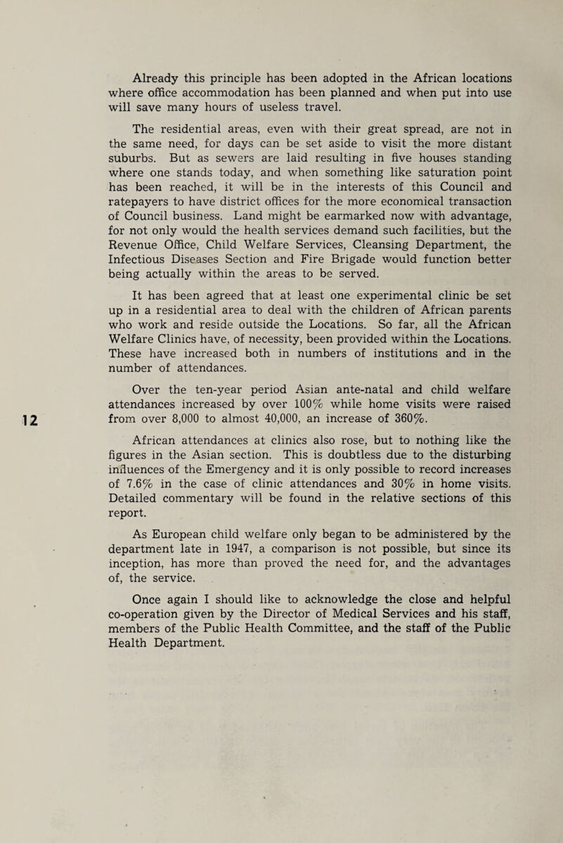 Already this principle has been adopted in the African locations where office accommodation has been planned and when put into use will save many hours of useless travel. The residential areas, even with their great spread, are not in the same need, for days can be set aside to visit the more distant suburbs. But as sewers are laid resulting in five houses standing where one stands today, and when something like saturation point has been reached, it will be in the interests of this Council and ratepayers to have district offices for the more economical transaction of Council business. Land might be earmarked now with advantage, for not only would the health services demand such facilities, but the Revenue Office, Child Welfare Services, Cleansing Department, the Infectious Diseases Section and Fire Brigade would function better being actually within the areas to be served. It has been agreed that at least one experimental clinic be set up in a residential area to deal with the children of African parents who work and reside outside the Locations. So far, all the African Welfare Clinics have, of necessity, been provided within the Locations. These have increased both in numbers of institutions and in the number of attendances. Over the ten-year period Asian ante-natal and child welfare attendances increased by over 100% while home visits were raised from over 8,000 to almost 40,000, an increase of 360%. African attendances at clinics also rose, but to nothing like the figures in the Asian section. This is doubtless due to the disturbing influences of the Emergency and it is only possible to record increases of 7.6% in the case of clinic attendances and 30% in home visits. Detailed commentary will be found in the relative sections of this report. As European child welfare only began to be administered by the department late in 1947, a comparison is not possible, but since its inception, has more than proved the need for, and the advantages of, the service. Once again I should like to acknowledge the close and helpful co-operation given by the Director of Medical Services and his staff, members of the Public Health Committee, and the staff of the Public Health Department.