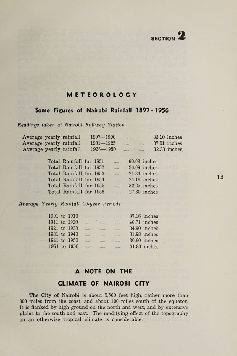 METEOROLOGY Some Figures of Nairobi Rainfall 1897- 1956 Readings taken at Nairobi Railway Station Average yearly rainfall 1897—1900 35.10 inches Average yearly rainfall 1901—1925 37.81 iaches Average yearly rainfall 1926—1950 32.33 inches Total Rainfall for 1951 60.08 inches Total Rainfall for 1952 26.09 inches Total Rainfall for 1953 21.36 inches Total Rainfall for 1954 24.18 inches Total Rainfall for 1955 32.25 inches Total Rainfall for 1956 27.60 inches Average Yearly Rainfall 10-year Periods 1901 to 1910 37.16 inches 1911 to 1920 40.71 inches 1921 to 1930 34.90 inches 1931 to 1940 31.98 inches 1941 to 1950 30.60 inches 1951 to 1956 31.93 inches A NOTE ON THE CLIMATE OF NAIROBI CITY The City of Nairobi is about 5,500 feet high, rather more than 300 miles from the coast, and about 100 miles south of the equator. It is flanked by high ground on the north and west, and by extensive plains to the south and east. The modifying effect of the topography on an otherwise tropical climate is considerable.