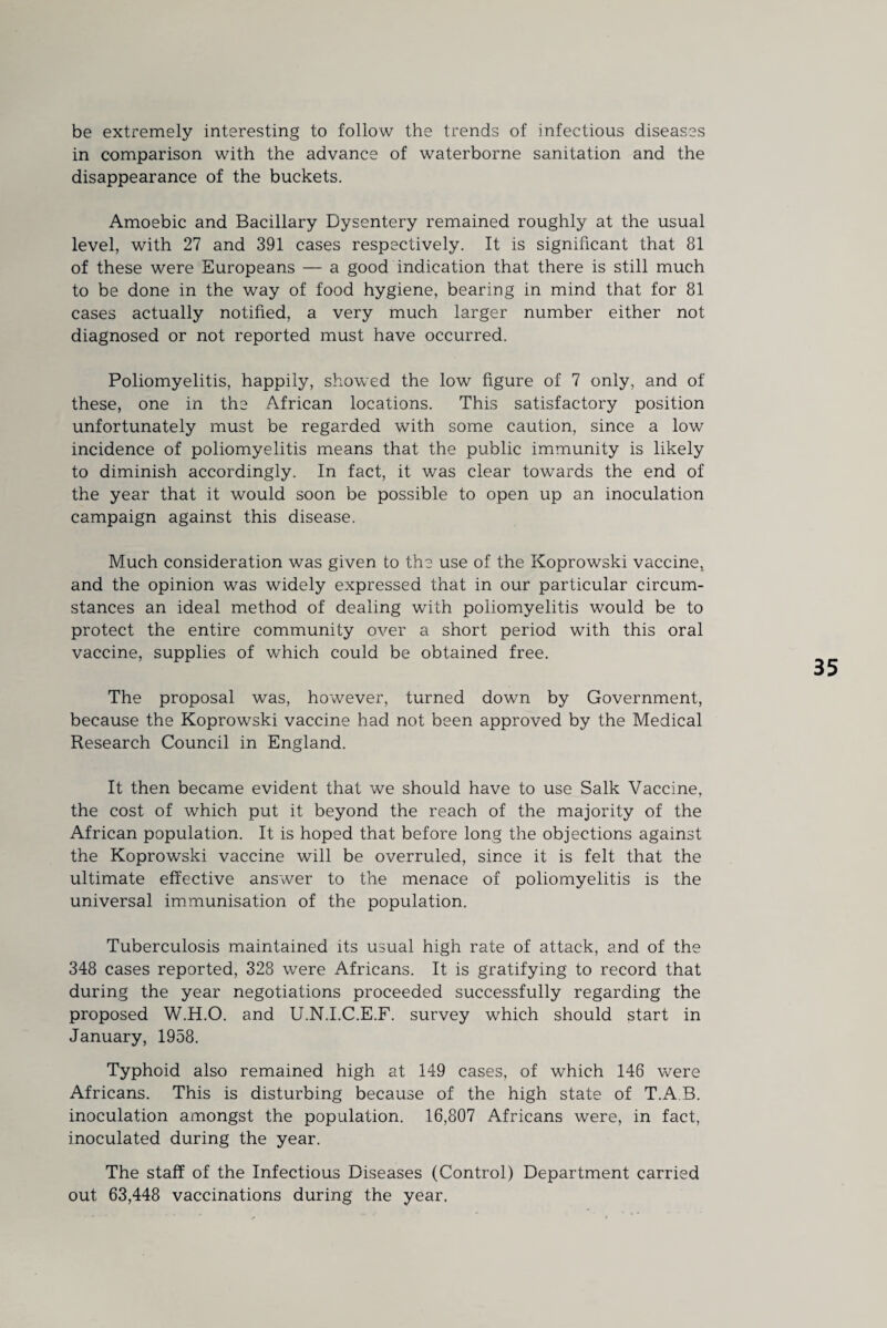 be extremely interesting to follow the trends of infectious diseases in comparison with the advance of waterborne sanitation and the disappearance of the buckets. Amoebic and Bacillary Dysentery remained roughly at the usual level, with 27 and 391 cases respectively. It is significant that 81 of these were Europeans — a good indication that there is still much to be done in the way of food hygiene, bearing in mind that for 81 cases actually notified, a very much larger number either not diagnosed or not reported must have occurred. Poliomyelitis, happily, showed the low figure of 7 only, and of these, one in the African locations. This satisfactory position unfortunately must be regarded with some caution, since a low incidence of poliomyelitis means that the public immunity is likely to diminish accordingly. In fact, it was clear towards the end of the year that it would soon be possible to open up an inoculation campaign against this disease. Much consideration was given to the use of the Koprowski vaccine, and the opinion was widely expressed that in our particular circum¬ stances an ideal method of dealing with poliomyelitis would be to protect the entire community over a short period with this oral vaccine, supplies of which could be obtained free. The proposal was, however, turned down by Government, because the Koprowski vaccine had not been approved by the Medical Research Council in England. It then became evident that we should have to use Salk Vaccine, the cost of which put it beyond the reach of the majority of the African population. It is hoped that before long the objections against the Koprowski vaccine will be overruled, since it is felt that the ultimate effective answer to the menace of poliomyelitis is the universal immunisation of the population. Tuberculosis maintained its usual high rate of attack, and of the 348 cases reported, 328 were Africans. It is gratifying to record that during the year negotiations proceeded successfully regarding the proposed W.H.O. and U.N.I.C.E.F. survey which should start in January, 1958. Typhoid also remained high at 149 cases, of which 146 were Africans. This is disturbing because of the high state of T.A B. inoculation amongst the population. 16,807 Africans were, in fact, inoculated during the year. The staff of the Infectious Diseases (Control) Department carried out 63,448 vaccinations during the year.