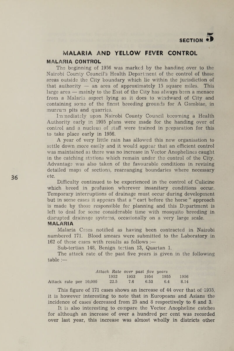 36 MALARIA AND YELLOW FEVER CONTROL MALARIA CONTROL The beginning of 1956 was marked by the handing over to the Nairobi County Council’s Health Department of the control of those areas outside the City boundary which lie within the jurisdiction of that authority — an area of approximately 15 square miles. This large area — mainly to the East of the City has always been a menace from a Malaria aspect lying as it does to windward of City and containing some of the finest breeding grounds for A Gambiae, in murrum pits and quarries. Immediately upon Nairobi County Council becoming a Health Authority early in 1955 plans were made for the handing over of control and a nucleus of staff were trained in preparation for this to take place early in 1956. A year of very little rain has allowed this new organisation to settle down more easily and it would appear that an efficient control was maintained as there was no increase in Vector Anophelines caught in the catching stations which remain under the control of the City. Advantage was also taken of the favourable conditions in revising detailed maps of sections, rearranging boundaries where necessary etc. Difficulty continued to be experienced in the control of Culicine which breed in profusion wherever insanitary conditions occur. Temporary interruptions of drainage must occur during development but in some cases it appears that a “ cart before the horse ” approach is made by those responsible for planning and this Department is left to deal for some considerable time with mosquito breeding in disrupted drainage systems, occasionally on a very large scale. MALARIA Malaria Cases notified as having been contracted in Nairobi numbered 171. Blood smears were submitted to the Laboratory in 162 of these cases with results as follows :— Sub-tertian 148, Benign tertian 13, Quartan 1. The attack rate of the past five years is given in the following table :— Attack Rate over past five years 1952 1953 1954 1955 1956 Attack rate per 10,000 22.5 7.6 6.53 6.4 8.14 This figure of 171 cases shows an increase of 44 over that of 1955, it is however interesting to note that in Europeans and Asians the incidence of cases decreased from 25 and 8 respectively to 6 and 3. It is also interesting to compare the Vector Anopheline catches for although an increase of over a hundred per cent was recorded over last year, this increase was almost wholly in districts other