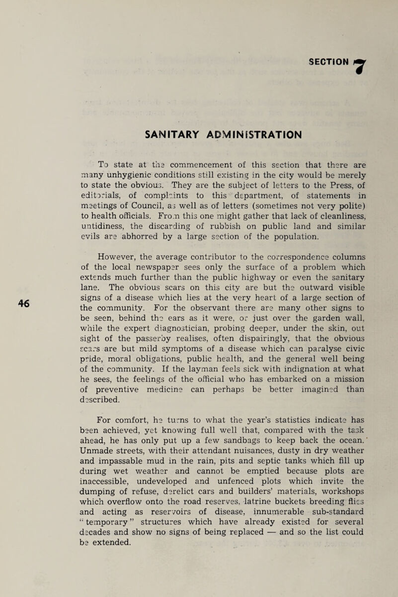 SANITARY ADMINISTRATION To state at the commencement of this section that there are many unhygienic conditions still existing in the city would be merely to state the obvious. They are the subject of letters to the Press, of edit a rials, of complaints to this department, of statements in meetings of Council, as well as of letters (sometimes not very polite) to health officials. From this one might gather that lack of cleanliness, untidiness, the discarding of rubbish on public land and similar evils are abhorred by a large section of the population. However, the average contributor to the correspondence columns of the local newspaper sees only the surface of a problem which extends much further than the public highway or even the sanitary lane. The obvious scars on this city are but the outward visible signs of a disease which lies at the very heart of a large section of the community. For the observant there are many other signs to be seen, behind the ears as it were, or just over the garden wall, while the expert diagnostician, probing deeper, under the skin, out sight of the passerby realises, often dispairingly, that the obvious scars are but mild symptoms of a disease which can paralyse civic pride, moral obligations, public health, and the general well being of the community. If the layman feels sick with indignation at what he sees, the feelings of the official who has embarked on a mission of preventive medicine can perhaps be better imagined than described. For comfort, he turns to what the year’s statistics indicate has been achieved, yet knowing full well that, compared with the task ahead, he has only put up a few sandbags to keep back the ocean. Unmade streets, with their attendant nuisances, dusty in dry weather and impassable mud in the rain, pits and septic tanks which fill up during wet weather and cannot be emptied because plots are inaccessible, undeveloped and unfenced plots which invite the dumping of refuse, derelict cars and builders’ materials, workshops which overflow onto the road reserves, latrine buckets breeding flies and acting as reservoirs of disease, innumerable sub-standard temporary ” structures which have already existed for several decades and show no signs of being replaced — and so the list could be extended.