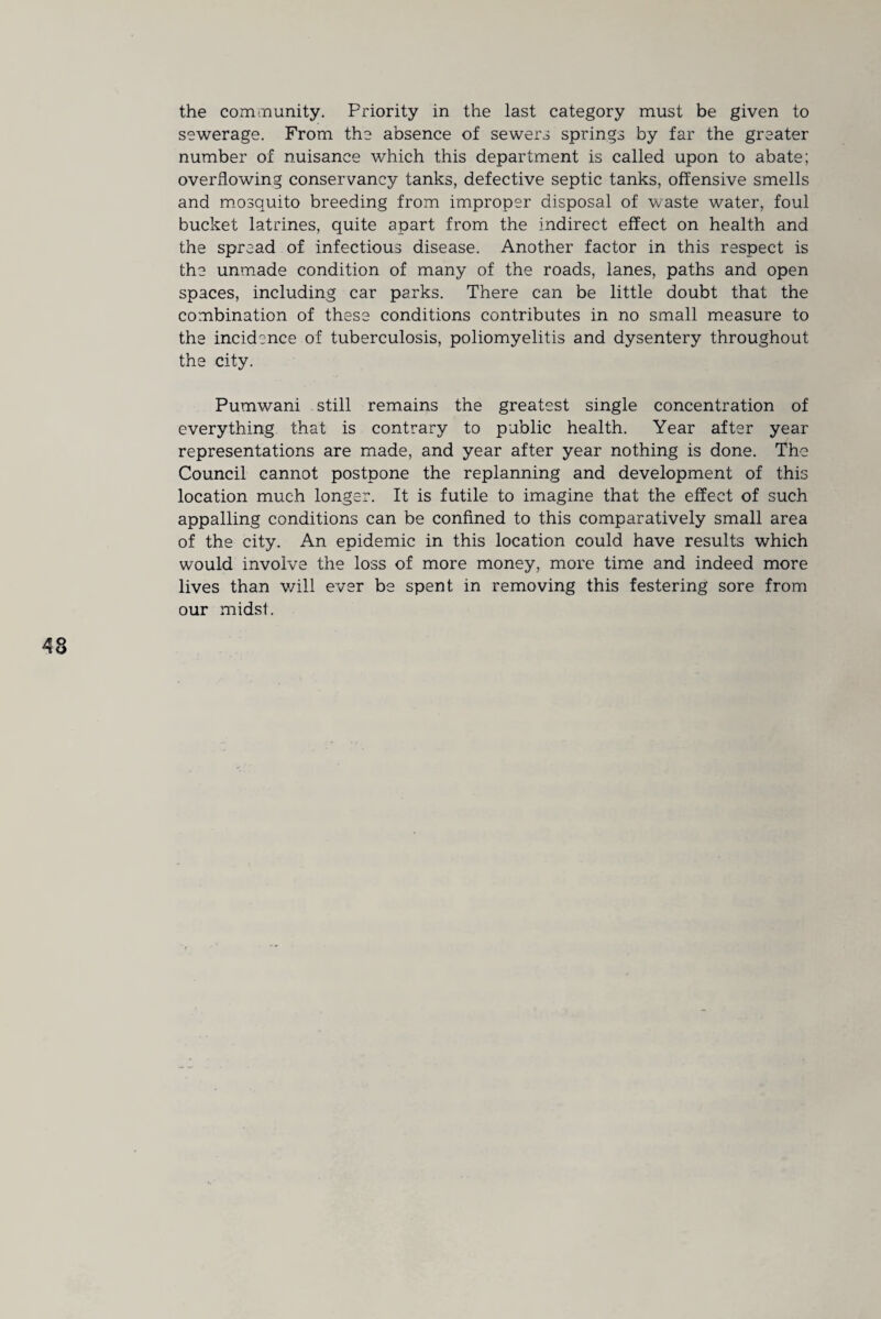 the community. Priority in the last category must be given to sewerage. From the absence of sewers springs by far the greater number of nuisance which this department is called upon to abate; overflowing conservancy tanks, defective septic tanks, offensive smells and mosquito breeding from improper disposal of waste water, foul bucket latrines, quite apart from the indirect effect on health and the spread of infectious disease. Another factor in this respect is the unmade condition of many of the roads, lanes, paths and open spaces, including car parks. There can be little doubt that the combination of these conditions contributes in no small measure to the incidence of tuberculosis, poliomyelitis and dysentery throughout the city. Pumwani still remains the greatest single concentration of everything that is contrary to public health. Year after year representations are made, and year after year nothing is done. The Council cannot postpone the replanning and development of this location much longer. It is futile to imagine that the effect of such appalling conditions can be confined to this comparatively small area of the city. An epidemic in this location could have results which would involve the loss of more money, more time and indeed more lives than v/ill ever be spent in removing this festering sore from our midst.