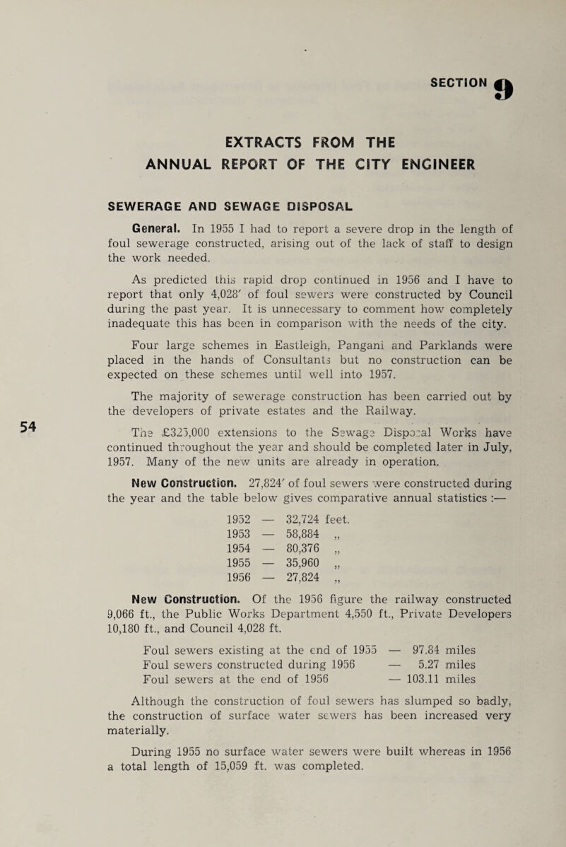 EXTRACTS FROM THE ANNUAL REPORT OF THE CITY ENGINEER SEWERAGE AND SEWAGE DISPOSAL General. In 1955 I had to report a severe drop in the length of foul sewerage constructed, arising out of the lack of staff to design the work needed. As predicted this rapid drop continued in 1956 and I have to report that only 4,028' of foul sewers were constructed by Council during the past year. It is unnecessary to comment how completely inadequate this has been in comparison with the needs of the city. Four large schemes in Eastleigh, Pangani and Parklands were placed in the hands of Consultants but no construction can be expected on these schemes until well into 1957. The majority of sewerage construction has been carried out by the developers of private estates and the Railway. The £325,000 extensions to the Sewage Disposal Works have continued throughout the year and should be completed later in July, 1957. Many of the new units are already in operation. New Construction. 27,824' of foul sewers were constructed during the year and the table below gives comparative annual statistics :— 1952 — 32,724 feet. 1953 — 58,884 „ 1954 — 80,376 „ 1955 — 35,960 „ 1956 — 27,824 „ New Construction. Of the 1956 figure the railway constructed 9,066 ft., the Public Works Department 4,550 ft., Private Developers 10,180 ft., and Council 4,028 ft. Foul sewers existing at the end of 1955 — 97.84 miles Foul sewers constructed during 1956 — 5.27 miles Foul sewers at the end of 1956 — 103.11 miles Although the construction of foul sewers has slumped so badly, the construction of surface water sewers has been increased very materially. During 1955 no surface water sewers were built whereas in 1956 a total length of 15,059 ft. was completed.