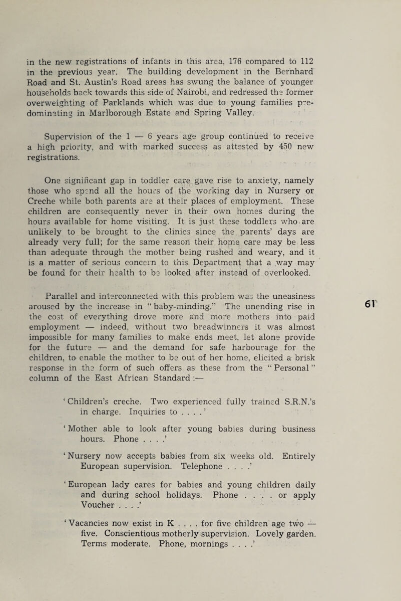 in the previous year. The building development in the Bernhard Road and St. Austin’s Road areas has swung the balance of younger households back towards this side of Nairobi, and redressed the former overweighting of Parklands which was due to young families pre¬ dominating in Marlborough Estate and Spring Valley. Supervision of the 1 — 6 years age group continued to receive a high priority, and with marked success as attested by 450 new registrations. One significant gap in toddler care gave rise to anxiety, namely those who spend all the hours of the working day in Nursery or Creche while both parents are at their places of employment. These children are consequently never in their own homes during the hours available for home visiting. It is just these toddlers who are unlikely to be brought to the clinics since the parents’ days are already very full; for the same reason their home care may be less than adequate through the mother being rushed and weary, and it is a matter of serious concern to this Department that a way may be found for their health to be looked after instead of overlooked. Parallel and interconnected with this problem was the uneasiness aroused by the increase in “ baby-minding.” The unending rise in the cost of everything drove more and more mothers into paid employment — indeed, without two breadwinners it was almost impossible for many families to make ends meet, let alone provide for the future — and the demand for safe harbourage for the children, to enable the mother to be out of her home, elicited a brisk response in the form of such offers as these from the “ Personal ” column of the East African Standard ‘ Children’s creche. Two experienced fully trained S.R.N.’s in charge. Inquiries to .... ’ ‘ Mother able to look after young babies during business hours. Phone . . . .’ ‘ Nursery now accepts babies from six weeks old. Entirely European supervision. Telephone . . . .’ ‘ European lady cares for babies and young children daily and during school holidays. Phone . . . . or apply Voucher . . . .’ ‘ Vacancies now exist in K . . . . for five children age two — five. Conscientious motherly supervision. Lovely garden. Terms moderate. Phone, mornings . . . .’