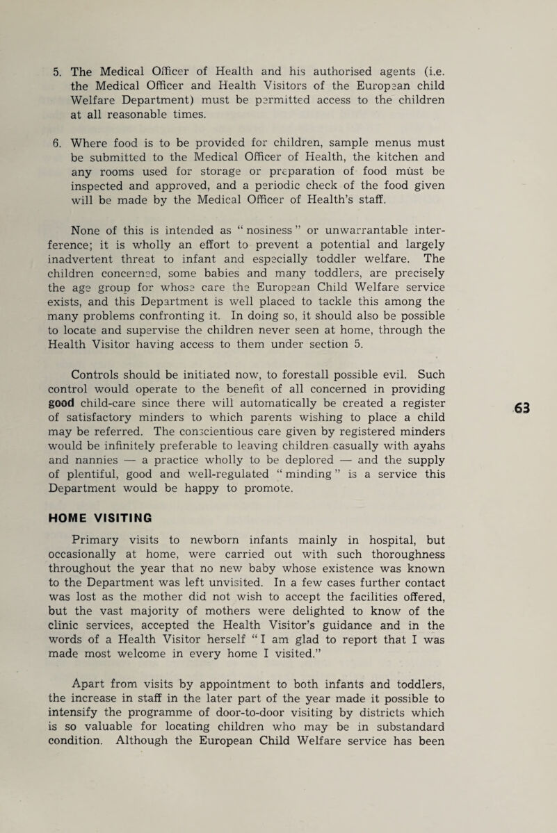 the Medical Officer and Health Visitors of the European child Welfare Department) must be permitted access to the children at all reasonable times. 6. Where food is to be provided for children, sample menus must be submitted to the Medical Officer of Health, the kitchen and any rooms used for storage or preparation of food must be inspected and approved, and a periodic check of the food given will be made by the Medical Officer of Health’s staff. None of this is intended as “ nosiness ” or unwarrantable inter¬ ference; it is wholly an effort to prevent a potential and largely inadvertent threat to infant and especially toddler welfare. The children concerned, some babies and many toddlers, are precisely the age group for whose care the European Child Welfare service exists, and this Department is well placed to tackle this among the many problems confronting it. In doing so, it should also be possible to locate and supervise the children never seen at home, through the Health Visitor having access to them under section 5. Controls should be initiated now, to forestall possible evil. Such control would operate to the benefit of all concerned in providing good child-care since there will automatically be created a register of satisfactory minders to which parents wishing to place a child may be referred. The conscientious care given by registered minders would be infinitely preferable to leaving children casually with ayahs and nannies — a practice wholly to be deplored — and the supply of plentiful, good and well-regulated “ minding ” is a service this Department would be happy to promote. HOME VISITING Primary visits to newborn infants mainly in hospital, but occasionally at home, were carried out with such thoroughness throughout the year that no new baby whose existence was known to the Department was left unvisited. In a few cases further contact was lost as the mother did not wish to accept the facilities offered, but the vast majority of mothers were delighted to know of the clinic services, accepted the Health Visitor’s guidance and in the words of a Health Visitor herself “ I am glad to report that I was made most welcome in every home I visited.” Apart from visits by appointment to both infants and toddlers, the increase in staff in the later part of the year made it possible to intensify the programme of door-to-door visiting by districts which is so valuable for locating children who may be in substandard condition. Although the European Child Welfare service has been