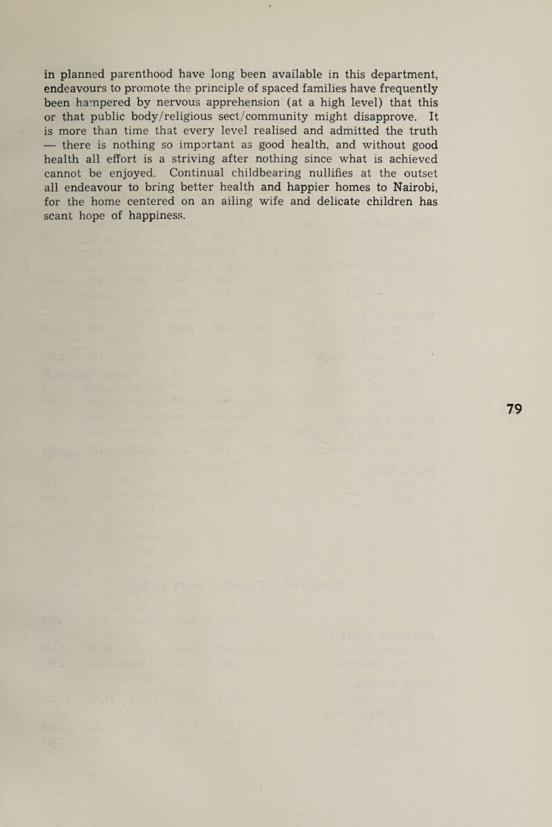 endeavours to promote the principle of spaced families have frequently been hampered by nervous apprehension (at a high level) that this or that public body/religious sect/community might disapprove. It is more than time that every level realised and admitted the truth — there is nothing so important as good health, and without good health all effort is a striving after nothing since what is achieved cannot be enjoyed. Continual childbearing nullifies at the outset all endeavour to bring better health and happier homes to Nairobi, for the home centered on an ailing wife and delicate children has scant hope of happiness.