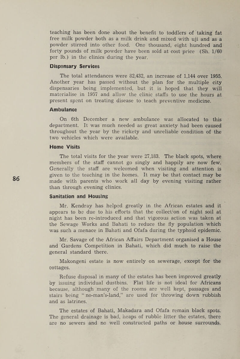 teaching has been done about the benefit to toddlers of taking fat free milk powder both as a milk drink and mixed with uji and as a powder stirred into other food. One thousand, eight hundred and forty pounds of milk powder have been sold at cost price (Sh. 1/60 per lb.) in the clinics during the year. Dispensary Services The total attendances were 82,432, an increase of 1,144 over 1955. Another year has passed without the plan for the multiple city dispensaries being implemented, but it is hoped that they will materialise in 1957 and allow the clinic staffs to use the hours at present spent on treating disease to teach preventive medicine. Ambulance On 6th December a new ambulance was allocated to this department. It was much needed as great anxiety had been caused throughout the year by the rickety and unreliable condition of the two vehicles which were available. Home Visits The total visits for the year were 27,183. The black spots, where members of the staff cannot go singly and happily are now few. Generally the staff are welcomed when visiting and attention is given to the teaching in the homes. It may be that contact may be made with parents who work all day by evening visiting rather than through evening clinics. Sanitation and Housing Mr. Kendray has helped greatly in the African estates and it appears to be due to his efforts that the collection of night soil at night has been re-introduced and that vigorous action was taken at the Sewage Works and Bahati to reduce the fly population which was such a menace in Bahati and Ofafa during the typhoid epidemic. Mr. Savage of the African Affairs Department organised a House and Gardens Competition in Bahati, which did much to raise the general standard there. Makongeni estate is now entirely on sewerage, except for the cottages. Refuse disposal in many of the estates has been improved greatly by issuing individual dustbins. Flat life is not ideal for Africans because, although many of the rooms are well kept, passages and stairs being “ no-man’s-land,” are used for throwing down rubbish and as latrines. The estates of Bahati, Makadara and Ofafa remain black spots. The general drainage is bad, heaps of rubble litter the estates, there are no sewers and no well constructed paths or house surrounds.