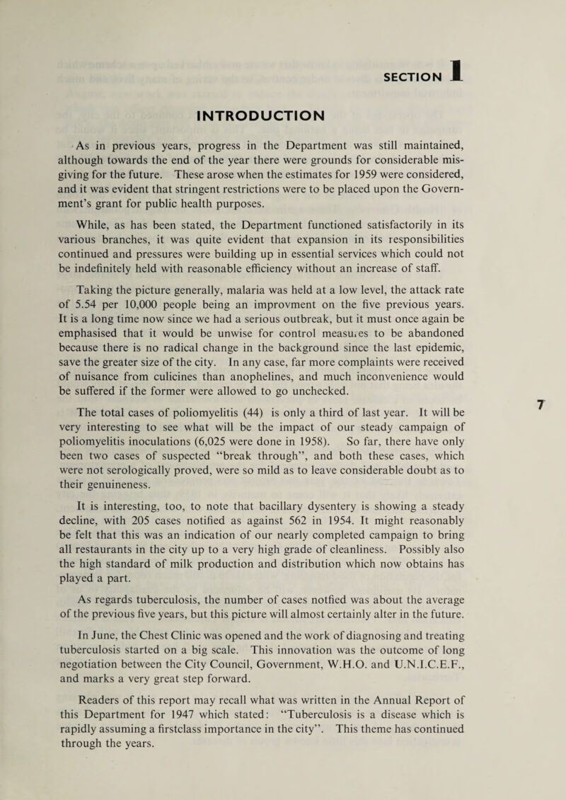 INTRODUCTION As in previous years, progress in the Department was still maintained, although towards the end of the year there were grounds for considerable mis¬ giving for the future. These arose when the estimates for 1959 were considered, and it was evident that stringent restrictions were to be placed upon the Govern¬ ment’s grant for public health purposes. While, as has been stated, the Department functioned satisfactorily in its various branches, it was quite evident that expansion in its responsibilities continued and pressures were building up in essential services which could not be indefinitely held with reasonable efficiency without an increase of staff. Taking the picture generally, malaria was held at a low level, the attack rate of 5.54 per 10,000 people being an improvment on the five previous years. It is a long time now since we had a serious outbreak, but it must once again be emphasised that it would be unwise for control measures to be abandoned because there is no radical change in the background since the last epidemic, save the greater size of the city. In any case, far more complaints were received of nuisance from culicines than anophelines, and much inconvenience would be suffered if the former were allowed to go unchecked. The total cases of poliomyelitis (44) is only a third of last year. It will be very interesting to see what will be the impact of our steady campaign of poliomyelitis inoculations (6,025 were done in 1958). So far, there have only been two cases of suspected “break through”, and both these cases, which were not serologically proved, were so mild as to leave considerable doubt as to their genuineness. It is interesting, too, to note that bacillary dysentery is showing a steady decline, with 205 cases notified as against 562 in 1954. It might reasonably be felt that this was an indication of our nearly completed campaign to bring all restaurants in the city up to a very high grade of cleanliness. Possibly also the high standard of milk production and distribution which now obtains has played a part. As regards tuberculosis, the number of cases notfied was about the average of the previous five years, but this picture will almost certainly alter in the future. In June, the Chest Clinic was opened and the work of diagnosing and treating tuberculosis started on a big scale. This innovation was the outcome of long negotiation between the City Council, Government, W.H.O. and U.N.I.C.E.F., and marks a very great step forward. Readers of this report may recall what was written in the Annual Report of this Department for 1947 which stated: “Tuberculosis is a disease which is rapidly assuming a firstclass importance in the city”. This theme has continued through the years.