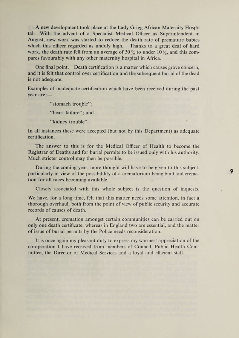 A new development took place at the Lady Grigg African Maternity Hospi¬ tal. With the advent of a Specialist Medical Officer as Superintendent in August, new work was started to reduce the death rate of premature babies which this officer regarded as unduly high. Thanks to a great deal of hard work, the death rate fell from an average of 30% to under 10%, and this com¬ pares favourably with any other maternity hospital in Africa. One final point. Death certification is a matter which causes grave concern, and it is felt that control over certification and the subsequent burial of the dead is not adequate. Examples of inadequate certification which have been received during the past year are:— “stomach trouble”; “heart failure”; and “kidney trouble”. In all instances these were accepted (but not by this Department) as adequate certification. The answer to this is for the Medical Officer of Health to become the Registrar of Deaths and for burial permits to be issued only with his authority. Much stricter control may then be possible. During the coming year, more thought will have to be given to this subject, particularly in view of the possibilility of a crematorium being built and crema¬ tion for all races becoming available. Closely associated with this whole subject is the question of inquests. We have, for a long time, felt that this matter needs some attention, in fact a thorough overhaul, both from the point of view of public security and accurate records of causes of death. At present, cremation amongst certain communities can be carried out on only one death certificate, whereas in England two are essential, and the matter of issue of burial permits by the Police needs reconsideration. It is once again my pleasant duty to express my warmest appreciation of the co-operation I have received from members of Council, Public Health Com¬ mittee, the Director of Medical Services and a loyal and efficient staff.