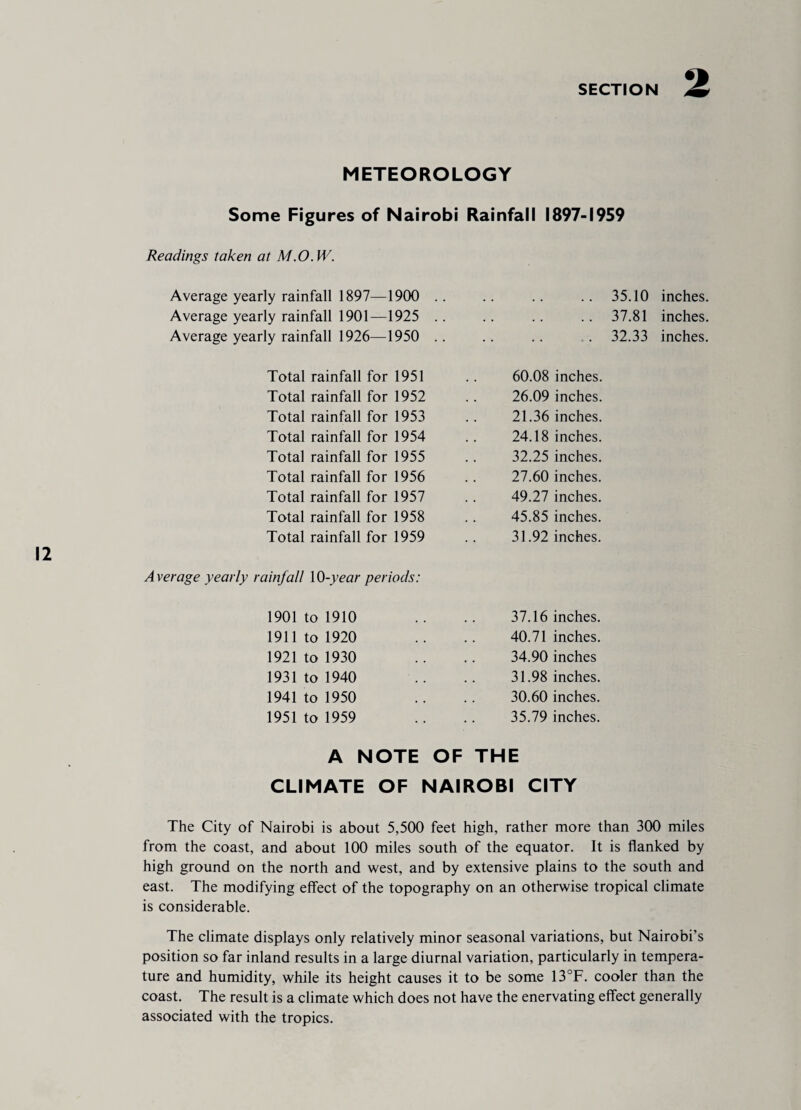 METEOROLOGY Some Figures of Nairobi Rainfall 1897-1959 Readings taken at M.O.W. Average yearly rainfall 1897—1900 .. 35.10 inches. Average yearly rainfall 1901—1925 .. .. 37.81 inches. Average yearly rainfall 1926—1950 .. . 32.33 inches. Total rainfall for 1951 60.08 inches. Total rainfall for 1952 26.09 inches. Total rainfall for 1953 21.36 inches. Total rainfall for 1954 24.18 inches. Total rainfall for 1955 32.25 inches. Total rainfall for 1956 27.60 inches. Total rainfall for 1957 49.27 inches. Total rainfall for 1958 45.85 inches. Total rainfall for 1959 31.92 inches. Average yearly rainfall 10-year periods: 1901 to 1910 37.16 inches. 1911 to 1920 40.71 inches. 1921 to 1930 34.90 inches 1931 to 1940 31.98 inches. 1941 to 1950 30.60 inches. 1951 to 1959 35.79 inches. A NOTE OF THE CLIMATE OF NAIROBI CITY The City of Nairobi is about 5,500 feet high, rather more than 300 miles from the coast, and about 100 miles south of the equator. It is flanked by high ground on the north and west, and by extensive plains to the south and east. The modifying effect of the topography on an otherwise tropical climate is considerable. The climate displays only relatively minor seasonal variations, but Nairobi’s position so far inland results in a large diurnal variation, particularly in tempera¬ ture and humidity, while its height causes it to be some 13°F. cooler than the coast. The result is a climate which does not have the enervating effect generally associated with the tropics.