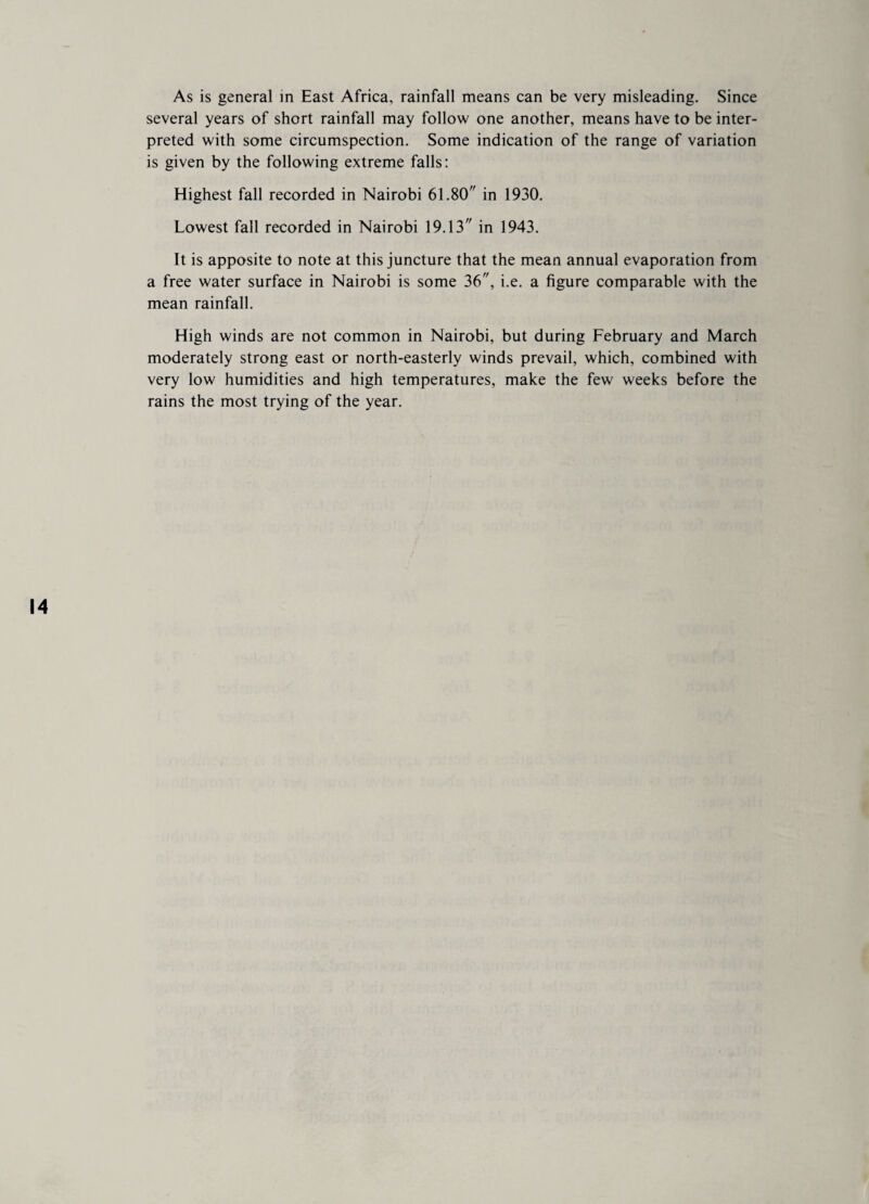 several years of short rainfall may follow one another, means have to be inter¬ preted with some circumspection. Some indication of the range of variation is given by the following extreme falls: Highest fall recorded in Nairobi 61.80 in 1930. Lowest fall recorded in Nairobi 19.13 in 1943. It is apposite to note at this juncture that the mean annual evaporation from a free water surface in Nairobi is some 36, i.e. a figure comparable with the mean rainfall. High winds are not common in Nairobi, but during February and March moderately strong east or north-easterly winds prevail, which, combined with very low humidities and high temperatures, make the few weeks before the rains the most trying of the year. 14