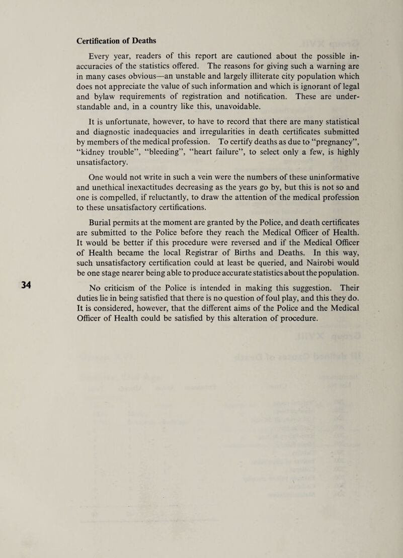 Certification of Deaths Every year, readers of this report are cautioned about the possible in¬ accuracies of the statistics offered. The reasons for giving such a warning are in many cases obvious—an unstable and largely illiterate city population which does not appreciate the value of such information and which is ignorant of legal and bylaw requirements of registration and notification. These are under¬ standable and, in a country like this, unavoidable. It is unfortunate, however, to have to record that there are many statistical and diagnostic inadequacies and irregularities in death certificates submitted by members of the medical profession. To certify deaths as due to “pregnancy”, “kidney trouble”, “bleeding”, “heart failure”, to select only a few, is highly unsatisfactory. One would not write in such a vein were the numbers of these uninformative and unethical inexactitudes decreasing as the years go by, but this is not so and one is compelled, if reluctantly, to draw the attention of the medical profession to these unsatisfactory certifications. Burial permits at the moment are granted by the Police, and death certificates are submitted to the Police before they reach the Medical Officer of Health. It would be better if this procedure were reversed and if the Medical Officer of Health became the local Registrar of Births and Deaths. In this way, such unsatisfactory certification could at least be queried, and Nairobi would be one stage nearer being able to produce accurate statistics about the population. No criticism of the Police is intended in making this suggestion. Their duties lie in being satisfied that there is no question of foul play, and this they do. It is considered, however, that the different aims of the Police and the Medical Officer of Health could be satisfied by this alteration of procedure.