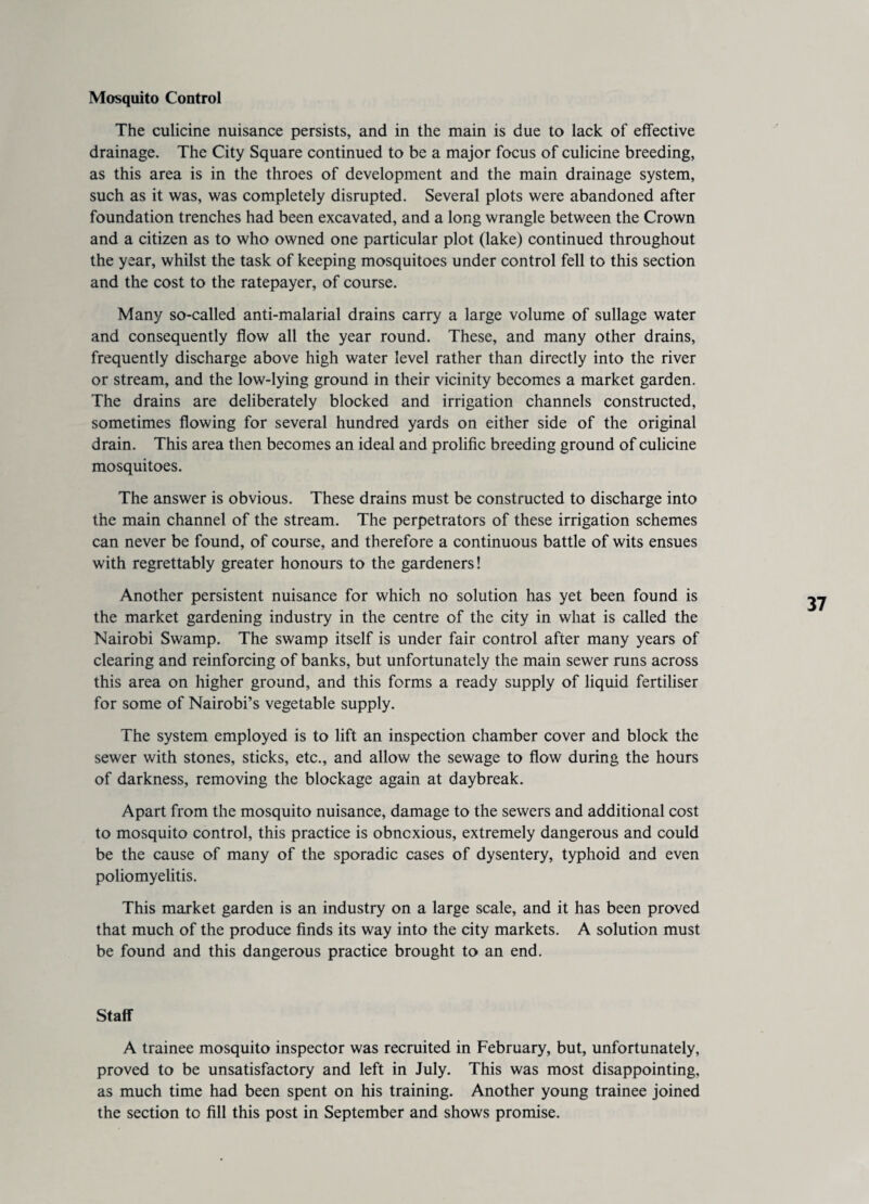 Mosquito Control The culicine nuisance persists, and in the main is due to lack of effective drainage. The City Square continued to be a major focus of culicine breeding, as this area is in the throes of development and the main drainage system, such as it was, was completely disrupted. Several plots were abandoned after foundation trenches had been excavated, and a long wrangle between the Crown and a citizen as to who owned one particular plot (lake) continued throughout the year, whilst the task of keeping mosquitoes under control fell to this section and the cost to the ratepayer, of course. Many so-called anti-malarial drains carry a large volume of sullage water and consequently flow all the year round. These, and many other drains, frequently discharge above high water level rather than directly into the river or stream, and the low-lying ground in their vicinity becomes a market garden. The drains are deliberately blocked and irrigation channels constructed, sometimes flowing for several hundred yards on either side of the original drain. This area then becomes an ideal and prolific breeding ground of culicine mosquitoes. The answer is obvious. These drains must be constructed to discharge into the main channel of the stream. The perpetrators of these irrigation schemes can never be found, of course, and therefore a continuous battle of wits ensues with regrettably greater honours to the gardeners! Another persistent nuisance for which no solution has yet been found is the market gardening industry in the centre of the city in what is called the Nairobi Swamp. The swamp itself is under fair control after many years of clearing and reinforcing of banks, but unfortunately the main sewer runs across this area on higher ground, and this forms a ready supply of liquid fertiliser for some of Nairobi’s vegetable supply. The system employed is to lift an inspection chamber cover and block the sewer with stones, sticks, etc., and allow the sewage to flow during the hours of darkness, removing the blockage again at daybreak. Apart from the mosquito nuisance, damage to the sewers and additional cost to mosquito control, this practice is obnoxious, extremely dangerous and could be the cause of many of the sporadic cases of dysentery, typhoid and even poliomyelitis. This market garden is an industry on a large scale, and it has been proved that much of the produce finds its way into the city markets. A solution must be found and this dangerous practice brought to an end. Staff A trainee mosquito inspector was recruited in February, but, unfortunately, proved to be unsatisfactory and left in July. This was most disappointing, as much time had been spent on his training. Another young trainee joined the section to fill this post in September and shows promise.