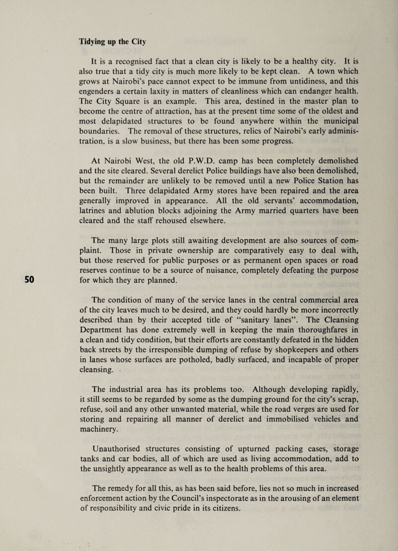 Tidying up the City It is a recognised fact that a clean city is likely to be a healthy city. It is also true that a tidy city is much more likely to be kept clean. A town which grows at Nairobi’s pace cannot expect to be immune from untidiness, and this engenders a certain laxity in matters of cleanliness which can endanger health. The City Square is an example. This area, destined in the master plan to become the centre of attraction, has at the present time some of the oldest and most delapidated structures to be found anywhere within the municipal boundaries. The removal of these structures, relics of Nairobi’s early adminis¬ tration, is a slow business, but there has been some progress. At Nairobi West, the old P.W.D. camp has been completely demolished and the site cleared. Several derelict Police buildings have also been demolished, but the remainder are unlikely to be removed until a new Police Station has been built. Three delapidated Army stores have been repaired and the area generally improved in appearance. All the old servants’ accommodation, latrines and ablution blocks adjoining the Army married quarters have been cleared and the staff rehoused elsewhere. The many large plots still awaiting development are also sources of com¬ plaint. Those in private ownership are comparatively easy to deal with, but those reserved for public purposes or as permanent open spaces or road reserves continue to be a source of nuisance, completely defeating the purpose for which they are planned. The condition of many of the service lanes in the central commercial area of the city leaves much to be desired, and they could hardly be more incorrectly described than by their accepted title of “sanitary lanes”. The Cleansing Department has done extremely well in keeping the main thoroughfares in a clean and tidy condition, but their efforts are constantly defeated in the hidden back streets by the irresponsible dumping of refuse by shopkeepers and others in lanes whose surfaces are potholed, badly surfaced, and incapable of proper cleansing. ■ The industrial area has its problems too. Although developing rapidly, it still seems to be regarded by some as the dumping ground for the city’s scrap, refuse, soil and any other unwanted material, while the road verges are used for storing and repairing all manner of derelict and immobilised vehicles and machinery. Unauthorised structures consisting of upturned packing cases, storage tanks and car bodies, all of which are used as living accommodation, add to the unsightly appearance as well as to the health problems of this area. The remedy for all this, as has been said before, lies not so much in increased enforcement action by the Council’s inspectorate as in the arousing of an element of responsibility and civic pride in its citizens.