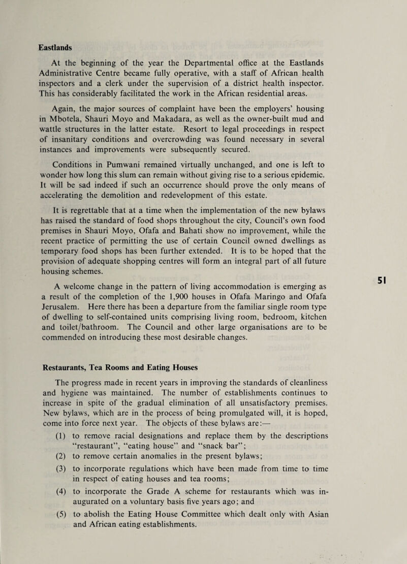 Eastlands At the beginning of the year the Departmental office at the Eastlands Administrative Centre became fully operative, with a staff of African health inspectors and a clerk under the supervision of a district health inspector. This has considerably facilitated the work in the African residential areas. Again, the major sources of complaint have been the employers’ housing in Mbotela, Shauri Moyo and Makadara, as well as the owner-built mud and wattle structures in the latter estate. Resort to legal proceedings in respect of insanitary conditions and overcrowding was found necessary in several instances and improvements were subsequently secured. Conditions in Pumwani remained virtually unchanged, and one is left to wonder how long this slum can remain without giving rise to a serious epidemic. It will be sad indeed if such an occurrence should prove the only means of accelerating the demolition and redevelopment of this estate. It is regrettable that at a time when the implementation of the new bylaws has raised the standard of food shops throughout the city, Council’s own food premises in Shauri Moyo, Ofafa and Bahati show no improvement, while the recent practice of permitting the use of certain Council owned dwellings as temporary food shops has been further extended. It is to be hoped that the provision of adequate shopping centres will form an integral part of all future housing schemes. A welcome change in the pattern of living accommodation is emerging as a result of the completion of the 1,900 houses in Ofafa Maringo and Ofafa Jerusalem. Here there has been a departure from the familiar single room type of dwelling to self-contained units comprising living room, bedroom, kitchen and toilet/bathroom. The Council and other large organisations are to be commended on introducing these most desirable changes. Restaurants, Tea Rooms and Eating Houses The progress made in recent years in improving the standards of cleanliness and hygiene was maintained. The number of establishments continues to increase in spite of the gradual elimination of all unsatisfactory premises. New bylaws, which are in the process of being promulgated will, it is hoped, come into force next year. The objects of these bylaws are:— (1) to remove racial designations and replace them by the descriptions “restaurant”, “eating house” and “snack bar”; (2) to remove certain anomalies in the present bylaws; (3) to incorporate regulations which have been made from time to time in respect of eating houses and tea rooms; (4) to incorporate the Grade A scheme for restaurants which was in¬ augurated on a voluntary basis five years ago; and (5) to abolish the Eating House Committee which dealt only with Asian and African eating establishments.