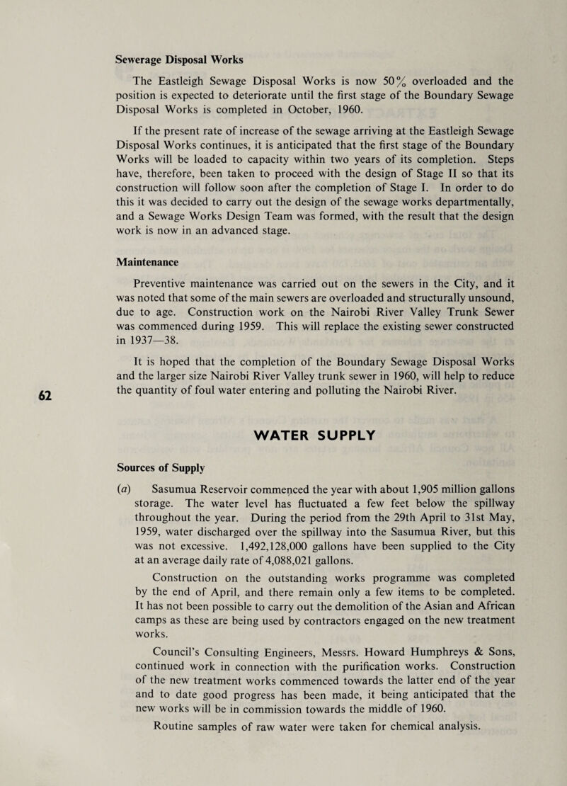 Sewerage Disposal Works The Eastleigh Sewage Disposal Works is now 50% overloaded and the position is expected to deteriorate until the first stage of the Boundary Sewage Disposal Works is completed in October, 1960. If the present rate of increase of the sewage arriving at the Eastleigh Sewage Disposal Works continues, it is anticipated that the first stage of the Boundary Works will be loaded to capacity within two years of its completion. Steps have, therefore, been taken to proceed with the design of Stage II so that its construction will follow soon after the completion of Stage I. In order to do this it was decided to carry out the design of the sewage works departmentally, and a Sewage Works Design Team was formed, with the result that the design work is now in an advanced stage. Maintenance Preventive maintenance was carried out on the sewers in the City, and it was noted that some of the main sewers are overloaded and structurally unsound, due to age. Construction work on the Nairobi River Valley Trunk Sewer was commenced during 1959. This will replace the existing sewer constructed in 1937—38. It is hoped that the completion of the Boundary Sewage Disposal Works and the larger size Nairobi River Valley trunk sewer in 1960, will help to reduce the quantity of foul water entering and polluting the Nairobi River. WATER SUPPLY Sources of Supply (a) Sasumua Reservoir commenced the year with about 1,905 million gallons storage. The water level has fluctuated a few feet below the spillway throughout the year. During the period from the 29th April to 31st May, 1959, water discharged over the spillway into the Sasumua River, but this was not excessive. 1,492,128,000 gallons have been supplied to the City at an average daily rate of 4,088,021 gallons. Construction on the outstanding works programme was completed by the end of April, and there remain only a few items to be completed. It has not been possible to carry out the demolition of the Asian and African camps as these are being used by contractors engaged on the new treatment works. Council’s Consulting Engineers, Messrs. Howard Humphreys & Sons, continued work in connection with the purification works. Construction of the new treatment works commenced towards the latter end of the year and to date good progress has been made, it being anticipated that the new works will be in commission towards the middle of 1960. Routine samples of raw water were taken for chemical analysis.