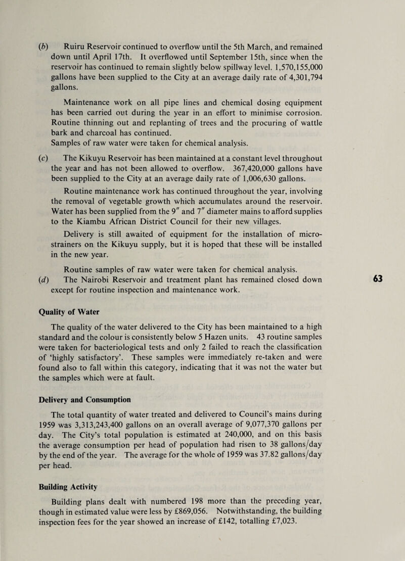 (b) Ruiru Reservoir continued to overflow until the 5th March, and remained down until April 17th. It overflowed until September 15th, since when the reservoir has continued to remain slightly below spillway level. 1,570,155,000 gallons have been supplied to the City at an average daily rate of 4,301,794 gallons. Maintenance work on all pipe lines and chemical dosing equipment has been carried out during the year in an effort to minimise corrosion. Routine thinning out and replanting of trees and the procuring of wattle bark and charcoal has continued. Samples of raw water were taken for chemical analysis. (c) The Kikuyu Reservoir has been maintained at a constant level throughout the year and has not been allowed to overflow. 367,420,000 gallons have been supplied to the City at an average daily rate of 1,006,630 gallons. Routine maintenance work has continued throughout the year, involving the removal of vegetable growth which accumulates around the reservoir. Water has been supplied from the 9 and 7 diameter mains to afford supplies to the Kiambu African District Council for their new villages. Delivery is still awaited of equipment for the installation of micro¬ strainers on the Kikuyu supply, but it is hoped that these will be installed in the new year. Routine samples of raw water were taken for chemical analysis. (d) The Nairobi Reservoir and treatment plant has remained closed down except for routine inspection and maintenance work. Quality of Water The quality of the water delivered to the City has been maintained to a high standard and the colour is consistently below 5 Hazen units. 43 routine samples were taken for bacteriological tests and only 2 failed to reach the classification of ‘highly satisfactory’. These samples were immediately re-taken and were found also to fall within this category, indicating that it was not the water but the samples which were at fault. Delivery and Consumption The total quantity of water treated and delivered to Council’s mains during 1959 was 3,313,243,400 gallons on an overall average of 9,077,370 gallons per day. The City’s total population is estimated at 240,000, and on this basis the average consumption per head of population had risen to 38 gallons/day by the end of the year. The average for the whole of 1959 was 37.82 gallons/day per head. Building Activity Building plans dealt with numbered 198 more than the preceding year, though in estimated value were less by £869,056. Notwithstanding, the building inspection fees for the year showed an increase of £142, totalling £7,023.